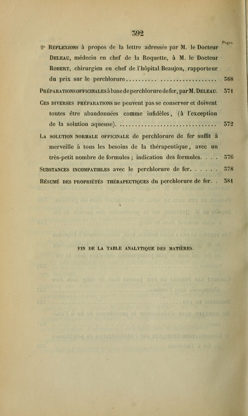 Puges, 2° Réflexions à propos de la lettre adressée par M. le Docteur Deleau, médecin en chef de la Roquette, à M. le Docteur Robert, chirurgien en chef de l'hôpital Beaujon, rapporteur du prix sur le perchlorure 568 Préparations officinales à base de perchlorure de fer, parM. Deleau. 371 Ces diverses préparations ne peuvent pas se conserver et doivent toutes être abandonnées comme infidèles, (à l'exception de la solution aqueuse) 372 La solution normale officinale de perchlorure de fer suffit à merveille à tous les besoins de la thérapeutique, avec un très-petit nombre de formules ; indication des formules. . . • 576 Substances incompatibles avec le perchlorure de fer 578 Résumé des propriétés thérapeutiques du perchlorure de fer. . 381 FIN DE LA TABLE ANALYTIQUE DES MATIÈRES.