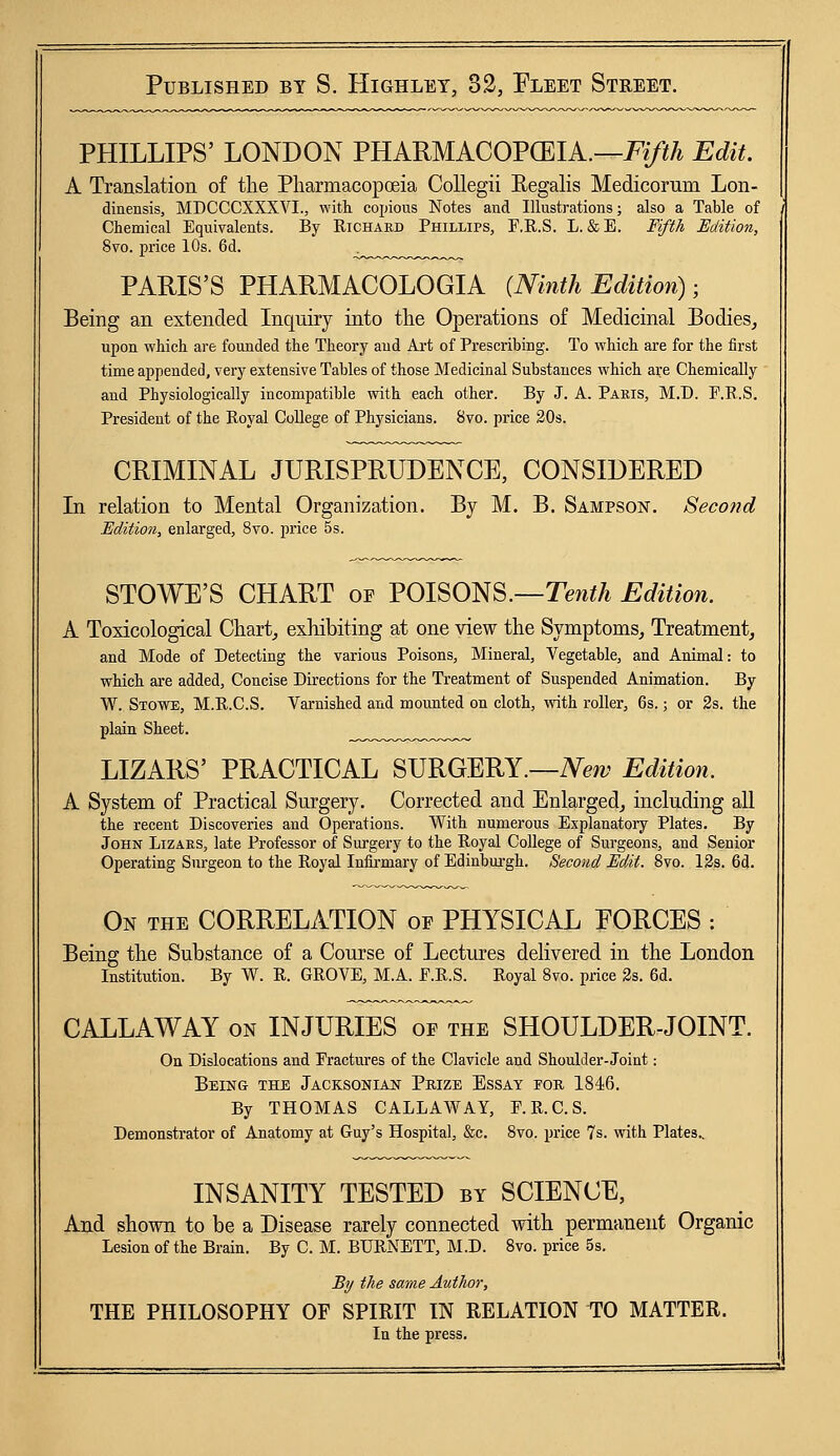 PHILLIPS' LONDON PHARMACOPOEIA.—Fifth Edit. A Translation of the Pharmacopoeia Collegii Begalis Medicorum Lon- dinensis, MDCCCXXXVL, with, copious Notes and Illustrations; also a Table of Chemical Equivalents. By Richard Phillips, F.R.S. L. &E. Fifth Edition, 8vo. price 10s. 6d. PARIS'S PHARMACOLOGIA (Ninth Edition) ■ Being an extended Inquiry into the Operations of Medicinal Bodies,, upon which are founded the Theory and Art of Prescribing. To which are for the first time appended, very extensive Tables of those Medicinal Substances which are Chemically and Physiologically incompatible with each other. By J. A. Pakis, M.D. F.R.S. President of the Royal College of Physicians. 8vo. price 20s. CRIMINAL JURISPRUDENCE, CONSIDERED In relation to Mental Organization. By M. B. Sampson. Second Edition, enlarged, 8vo. price 5s. STOWE'S CHART of POISONS.—Tenth Edition. A Toxicological Chart, exhibiting at one view the Symptoms, Treatment, and Mode of Detecting the various Poisons, Mineral, Vegetable, and Animal: to which are added, Concise Directions for the Treatment of Suspended Animation. By W. Stowe, M.R.C.S. Varnished and mounted on cloth, with roller, 6s.; or 2s. the plain Sheet. LIZARS' PRACTICAL SURGERY.—New Edition. A System of Practical Surgery. Corrected and Enlarged, including all the recent Discoveries and Operations. With numerous Explanatory Plates. By John Lizars, late Professor of Surgery to the Royal College of Surgeons, and Senior Operating Surgeon to the Royal Infirmary of Edinburgh. Second Edit. 8vo. 12s. 6d. On the CORRELATION of PHYSICAL EORCES : Being the Substance of a Course of Lectures delivered in the London Institution. By W. R. GROVE, M.A. F.R.S. Royal 8vo. price 2s. 6d. CALLAWAY on INJURIES of the SHOULDER-JOINT. On Dislocations and Fractures of the Clavicle and Shoulder-Joint: Being the Jacksonian Prize Essay foe, 1846. By THOMAS CALLAWAY, F.R.C.S. Demonstrator of Anatomy at Guy's Hospital, &c. 8vo. price 7s. with Plates.. INSANITY TESTED by SCIENCE, And shown to be a Disease rarely connected with permanent Organic Lesion of the Brain. By C. M. BURNETT, M.D. 8vo. price 5s. By the same Author, THE PHILOSOPHY OF SPIRIT IN RELATION TO MATTER. In the press.