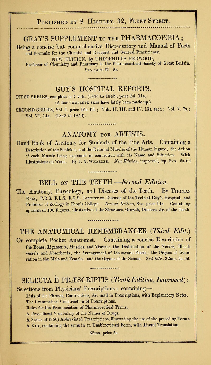 GRAY'S SUPPLEMENT to the PHARMACOPCEIA; Being a concise but comprehensive Dispensatory and Manual of Pacts and Formula for the Chemist and Druggist and General Practitioner. NEW EDITION, by THEOPHILUS REDWOOD, Professor of Chemistry and Pharmacy to the Pharmaceutical Society of Great Britain. 8vo. price £1. 2s. GUY'S HOSPITAL REPORTS. FIRST SERIES, complete in 7 vols. (1836 to 1842), price £4. lis. (A few complete sets have lately been made up.) SECOND SERIES, Vol. I. price 16s. 6d.; Vols. II. III. and IV. 13s. each; Vol. V. 7s.; Vol. VI. 14s. (1843 to 1850). ANATOMY for ARTISTS. Hand-Book of Anatomy for Students of the Pine Arts. Containing a Description of the Skeleton, and the External Muscles of the Human Figure; the Action of each Muscle being explained in connection with its Name and Situation. With Illustrations on Wood. By J. A. Wheeleb. New Edition, improved, fcp. 8vo. 2s. 6d BELL on THE TEETH.—Second Edition. The Anatomy, Physiology, and Diseases of the Teeth. By Thomas Bell, F.R.S. F.L.S. F.G.S. Lecturer on Diseases of the Teeth at Guy's Hospital, and Professor of Zoology in King's College. Second Edition, 8vo. price 14s. Containing upwards of 100 Figures, illustrative of the Structure, Growth, Diseases, &c. of the Teeth. THE ANATOMICAL REMEMBRANCER {Third Edit.) Or complete Pocket Anatomist. Containing a concise Description of the Bones, Ligaments, Muscles, and Viscera; the Distribution of the Nerves, Blood- vessels, and Absorbents; the Arrangement of the several Fascia; the Organs of Gene- ration in the Male and Female; and the Organs of the Senses. 3rd Edit. 32mo. 3s. 6d. SELECTA E PR^ESCRIPTIS {Tenth Edition, Improved) >. Selections from Physicians' Prescriptions; containing— Lists of the Phrases, Contractions, &c. used iu Prescriptions, with Explanatory Notes. The Grammatical Construction of Prescriptions. Rules for the Pronunciation of Pharmaceutical Terms. A Prosodiacal Vocabulary of the Names of Drugs. A Series of (350) Abbreviated Prescriptions, illustrating the use of the preceding Terms. A Key, containing the same in an Unabbreviated Form, with Literal Translation. 32mo. price 5s.