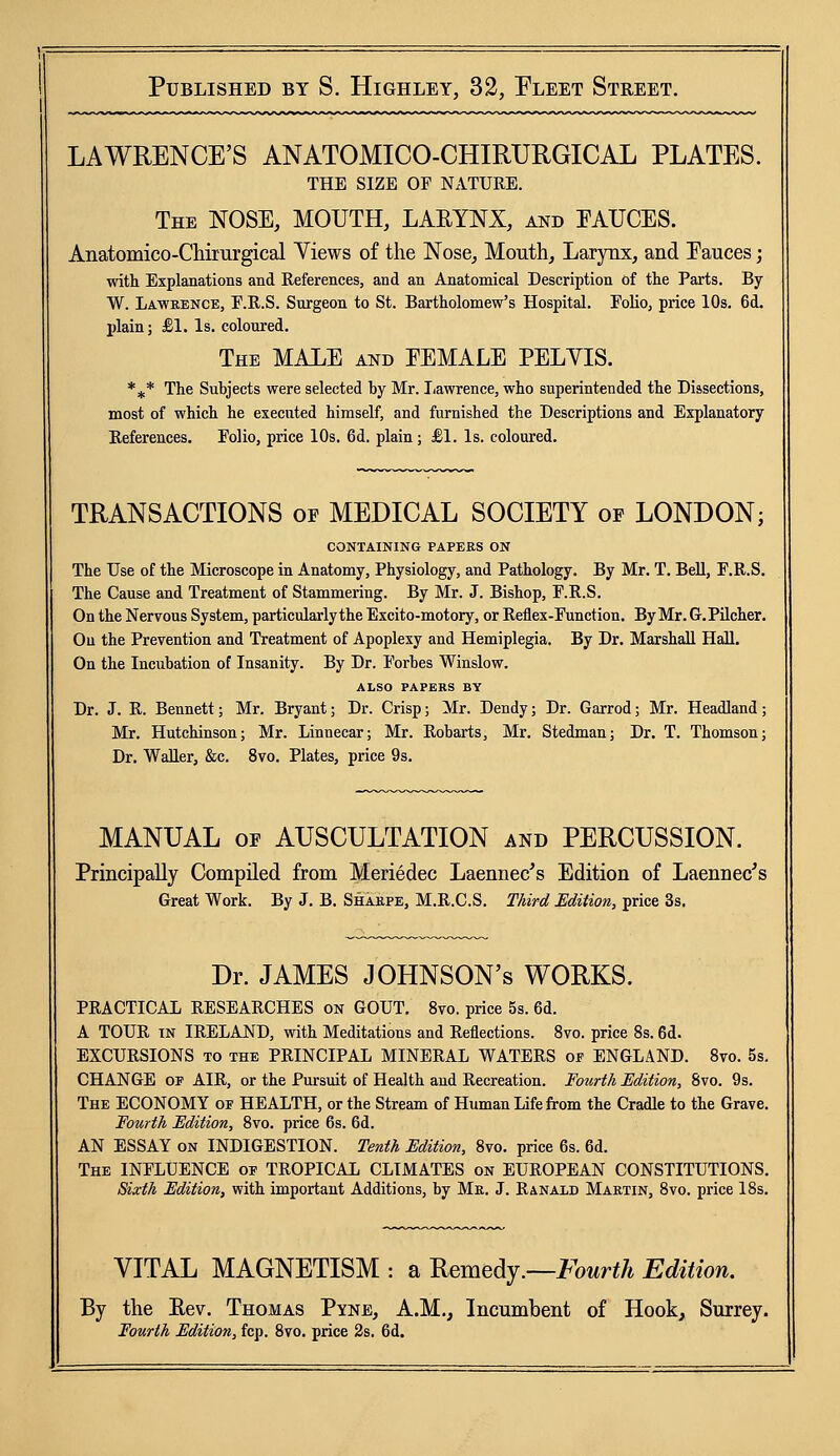 LAWRENCE'S ANATOMICO-CHIRURGICAL PLATES. THE size of nature. The NOSE, MOUTH, LARYNX, and FAUCES. Anatomico-Chiiurgical Views of the Nose, Mouth, Larynx, and Eauces; with Explanations and References, and an Anatomical Description of the Parts. By W. Lawrence, E.R.S. Surgeon to St. Bartholomew's Hospital. Folio, price 10s. 6d. plain; £1. Is. coloured. The MALE and EEMALE PELYIS. %* The Subjects were selected by Mr. Lawrence, who superintended the Dissections, most of which he executed himself, and furnished the Descriptions and Explanatory References. Folio, price 10s. 6d. plain; £1. Is. coloured. TRANSACTIONS of MEDICAL SOCIETY of LONDON; CONTAINING PAPERS ON The Use of the Microscope in Anatomy, Physiology, and Pathology. By Mr. T. Bell, F.R.S. The Cause and Treatment of Stammering. By Mr. J. Bishop, F.R.S. On the Nervous System, particularly the Excito-motory, or Reflex-Function. By Mr. G.Pilcher. On the Prevention and Treatment of Apoplexy and Hemiplegia. By Dr. Marshall Hall. On the Incubation of Insanity. By Dr. Forbes Winslow. ALSO PAPERS BY Dr. J. R. Bennett; Mr. Bryant; Dr. Crisp; Mr. Dendy; Dr. Garrod; Mr. Headland; Mr. Hutchinson; Mr. Linuecar; Mr. Robarts, Mr. Stedman; Dr. T. Thomson; Dr. Waller, &c. 8vo. Plates, price 9s. MANUAL of AUSCULTATION and PERCUSSION. Principally Compiled from Meriedec Laennec's Edition of Laennec's Great Work. By J. B. Sharpe, M.R.C.S. Third Edition, price 3s. Dr. JAMES JOHNSON's WORKS. PRACTICAL RESEARCHES on GOUT. 8vo. price 5s. 6d. A TOUR in IRELAND, with Meditations and Reflections. 8vo. price 8s. 6d. EXCURSIONS to the PRINCIPAL MINERAL WATERS of ENGLAND. 8vo. 5s. CHANGE of AIR, or the Pursuit of Health and Recreation. Fourth Edition, 8vo. 9s. The ECONOMY of HEALTH, or the Stream of Human Life from the Cradle to the Grave. Fourth Edition, 8vo. price 6s. 6d. AN ESSAY on INDIGESTION. Tenth Edition, 8vo. price 6s. 6d. The INFLUENCE of TROPICAL CLIMATES on EUROPEAN CONSTITUTIONS. Sixth Edition, with important Additions, by Mr. J. Ranald Martin, 8vo. price 18s. VITAL MAGNETISM : a Remedy .—Fourth Edition. By the Bev. Thomas Pyne, A.M., Incumbent of Hook, Surrey. Fourth Edition, fcp. 8vo. price 2s. 6d.