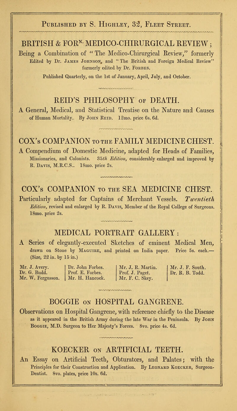 BRITISH & FORN- MEDICO-CHIRURGICAL REVIEW; Being a Combination of  The Medico-Cliirurgical Review, formerly Edited by Dr. Jambs Johnson, and  The British, and Foreign Medical Review formerly edited by Dr. Eorbes. Published Quarterly, on the 1st of January, April, July, and October. RELD'S PHILOSOPHY of DEATH. A General, Medical, and Statistical Treatise on the Nature and Causes of Human Mortality. By John Reid. 12mo. price 6s. 6d. COX's COMPANION to the FAMILY MEDICINE CHEST. A Compendium of Domestic Medicine, adapted for Heads of Families, Missionaries, and Colonists. S5t/i Edition, considerably enlarged and improved by R. Davis, M.R.C.S.. 18mo. price 2s. COX's COMPANION to the SEA MEDICINE CHEST. Particularly adapted for Captains of Merchant Vessels. Twentieth Edition, revised and enlarged by R. Davis, Member of the Royal College of Surgeons. 18mo. price 2s. MEDICAL PORTRAIT GALLERY: A Series of elegantly-executed Sketches of eminent Medical Men, drawn on Stone by Maguire, and printed on India paper. Price 5s. each.— (Size, 22 in. by 15 in.) Mr. J. Avery. Dr. G. Budd. Mr. W. Fergusson. Dr. John Forbes. Prof. E. Forbes. Mr. H. Hancock. Mr. J. R. Martin. Prof. J. Paget. Mr. F. C. Skey. Mr. J. F. South. Dr. R. B. Todd. BOGGIE on HOSPITAL GANGRENE. Observations on Hospital Gangrene, with reference chiefly to the Disease as it appeared in the British Army during the late War in the Peninsula. By John Boggie, M.D. Surgeon to Her Majesty's Forces. 8vo. price 4s. 6d. KOECKER on ARTIFICIAL TEETH. An Essay on Artificial Teeth, Obturators, and Palates; with the Principles for their Construction and Application. By Leonard Koecker, Surgeon- Dentist. 8vo. plates, price 10s. 6d.