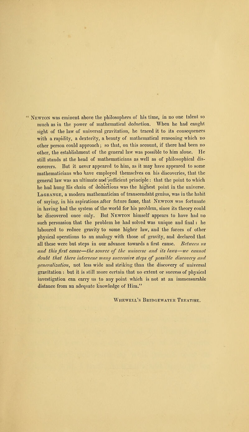 much as in the power of mathematical deduction. When he had caught sight of the law of universal gravitation, he traced it to its consequences with a rapidity, a dexterity, a beauty of mathematical reasoning which no other person could approach; so that, on this account, if there had been no other, the establishment of the general law was possible to him aloue. He still stands at the head of mathematicians as well as of philosophical dis- coverers. But it never appeared to him, as it may have appeared to some mathematicians who have employed themselves on his discoveries, that the general law was an ultimate and-.sufficient principle : that the point to which he had hung His chain of deductions was the highest point in the universe. Lagrange, a modern mathematician of transcendaht genius, was in the habit of saying, in his aspirations after future fame, that Newton was fortunate in having had the system of the world for his problem, since its theory could be discovered once only. But Newton himself appears to have had no such persuasion that the problem he had solved was unique and final: he laboured to reduce gravity to some higher law, and the forces of other physical operations to an analogy with those of gravity, and declared that all these were but steps in our advance towards a first cause. Between us and this first cause—the source of the universe and its laws—we cannot doubt that there intervene many successive steps of possible discovery and generalization, not less wide and striking than the discovery of universal gravitation : but it is still more certain that no extent or success of physical investigation can carry us to any point which is not at an immeasurable distance from an adequate knowledge of Him. Whewem/s Beidgewatek Treatise.