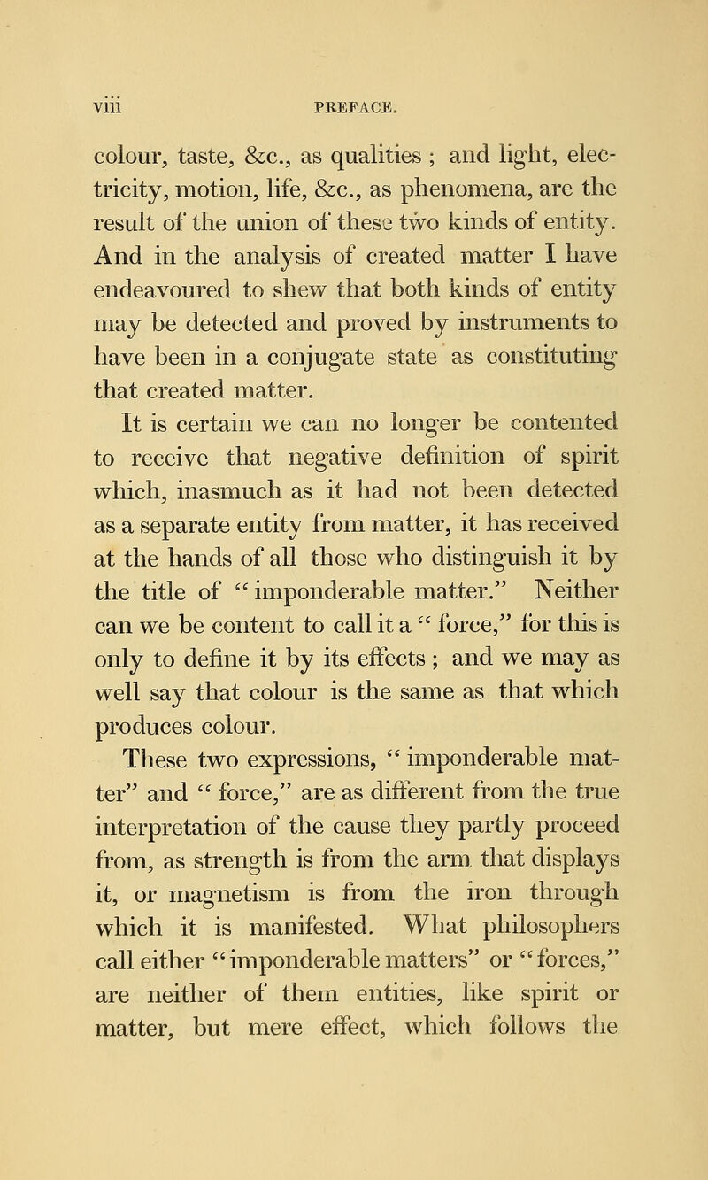 colour, taste, &c, as qualities ; and light, elec- tricity, motion, life, &c, as phenomena, are the result of the union of these two kinds of entity. And in the analysis of created matter I have endeavoured to shew that both kinds of entity may be detected and proved by instruments to have been in a conjugate state as constituting that created matter. It is certain we can no longer be contented to receive that negative definition of spirit which, inasmuch as it had not been detected as a separate entity from matter, it has received at the hands of all those who distinguish it by the title of  imponderable matter. Neither can we be content to call it a  force, for this is only to define it by its effects ; and we may as well say that colour is the same as that which produces colour. These two expressions,  imponderable mat- ter and  force, are as different from the true interpretation of the cause they partly proceed from, as strength is from the arm that displays it, or magnetism is from the iron through which it is manifested. What philosophers call either imponderable matters or forces, are neither of them entities, like spirit or matter, but mere effect, which follows the