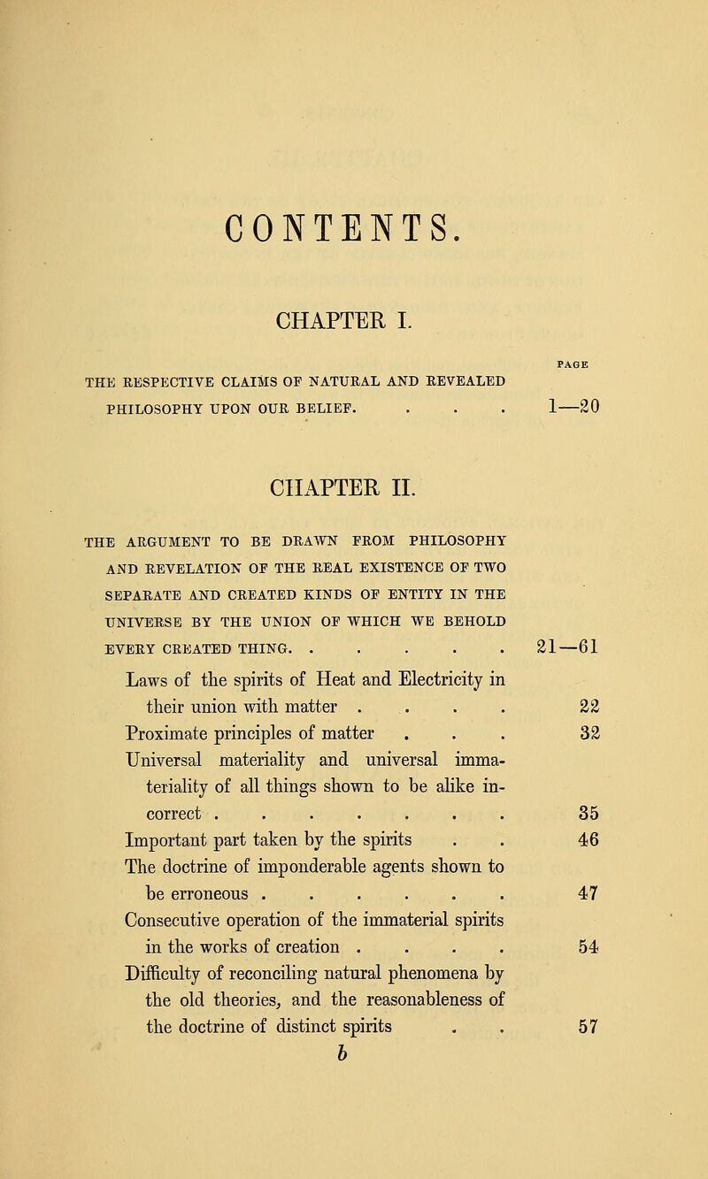 CONTENTS. CHAPTER I. PAGE THE RESPECTIVE CLAIMS OF NATURAL AND REVEALED PHILOSOPHY UPON OUR BELIEF. . . . 1—20 CHAPTER II. THE ARGUMENT TO BE DRAWN FROM PHILOSOPHY AND REVELATION OF THE REAL EXISTENCE OF TWO SEPARATE AND CREATED KINDS OF ENTITY IN THE UNIVERSE BY THE UNION OF WHICH WE BEHOLD EVERY CREATED THING. ..... 21—61 Laws of the spirits of Heat and Electricity in their union with matter ... . . 22 Proximate principles of matter ... 32 Universal materiality and universal imma- teriality of all things shown to be alike in- correct ....... 35 Important part taken by the spirits . . 46 The doctrine of imponderable agents shown to be erroneous ...... 47 Consecutive operation of the immaterial spirits in the works of creation .... 54 Difficulty of reconciling natural phenomena by the old theories, and the reasonableness of the doctrine of distinct spirits , 57 b