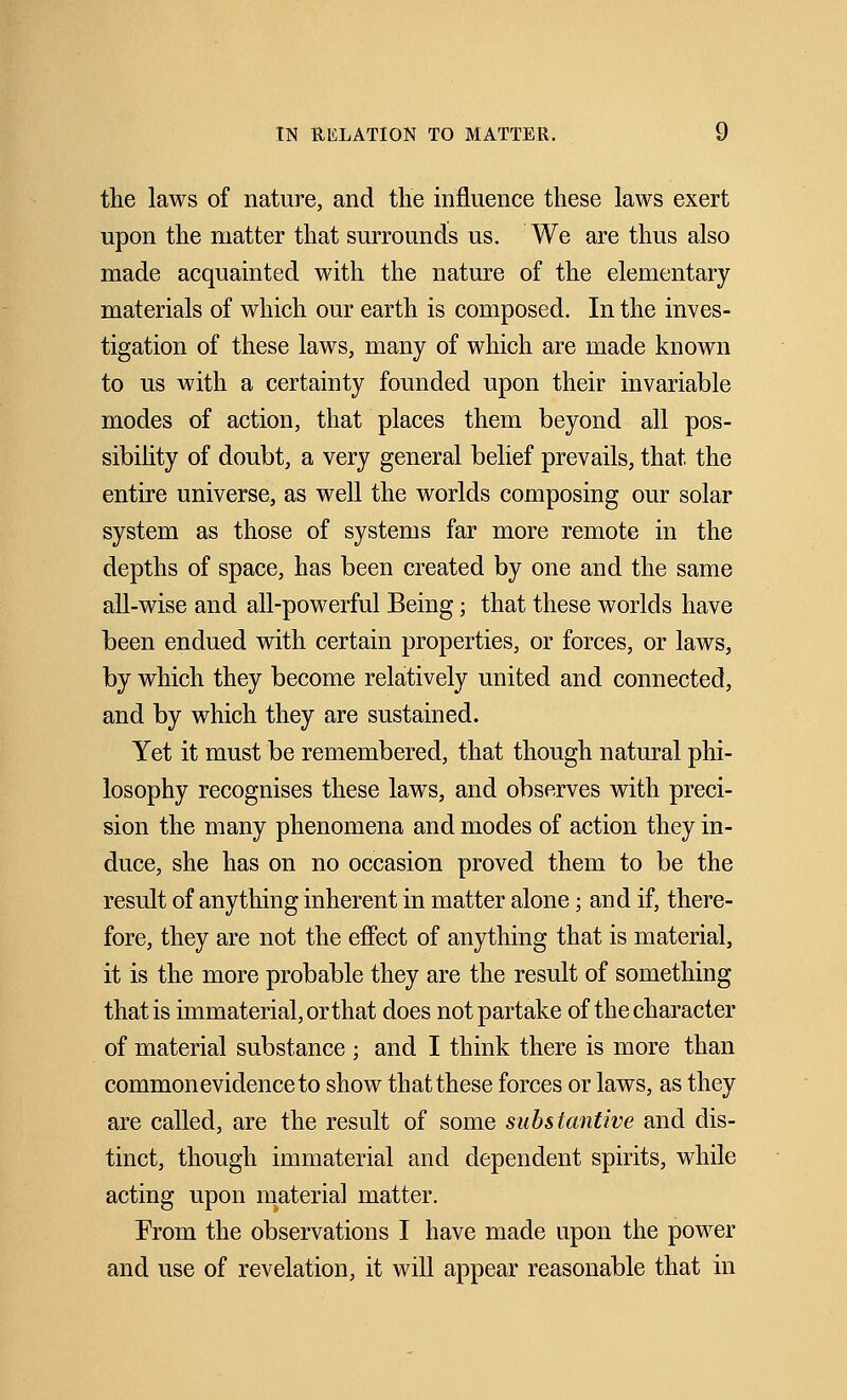 the laws of nature, and the influence these laws exert upon the matter that surrounds us. We are thus also made acquainted with the nature of the elementary materials of which our earth is composed. In the inves- tigation of these laws, many of which are made known to us with a certainty founded upon their invariable modes of action, that places them beyond all pos- sibility of doubt, a very general belief prevails, that the entire universe, as well the worlds composing our solar system as those of systems far more remote in the depths of space, has been created by one and the same all-wise and all-powerful Being; that these worlds have been endued with certain properties, or forces, or laws, by which they become relatively united and connected, and by which they are sustained. Yet it must be remembered, that though natural phi- losophy recognises these laws, and observes with preci- sion the many phenomena and modes of action they in- duce, she has on no occasion proved them to be the result of anything inherent in matter alone; and if, there- fore, they are not the effect of anything that is material, it is the more probable they are the result of something that is immaterial, or that does not partake of the character of material substance ; and I think there is more than common evidence to show that these forces or laws, as they are called, are the result of some substantive and dis- tinct, though immaterial and dependent spirits, while acting upon material matter. From the observations I have made upon the power and use of revelation, it will appear reasonable that in