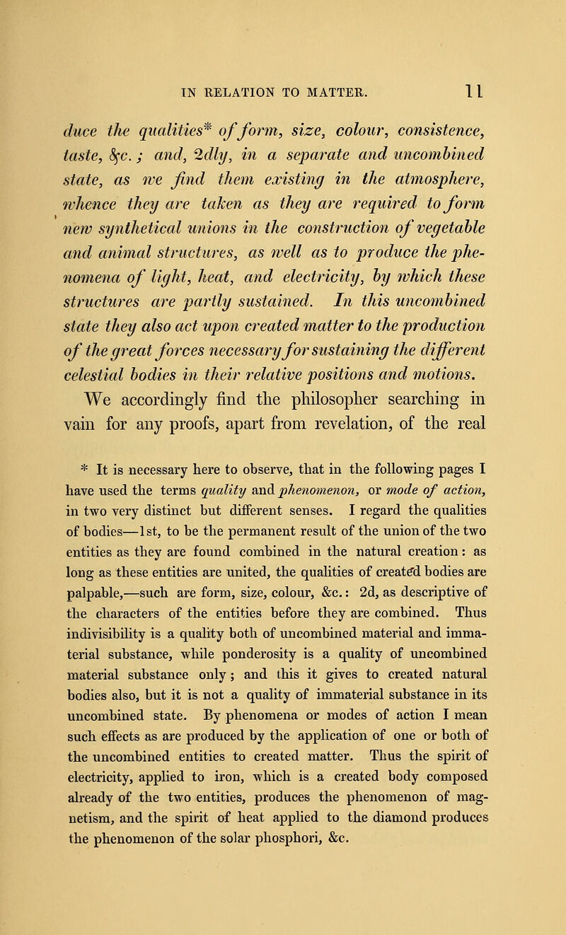 duce the qualities* of form, size, colour, consistence, taste, <!Sfc.; and, 2dly, in a separate and uncombined state, as we find them existing in the atmosphere, whence they are taken as they are required to form new synthetical unions in the construction of vegetable and animal structures, as well as to produce the phe- nomena of light, heat, and electricity, by which these structures are partly sustained. In this uncombined state they also act upon created matter to the production of the great forces necessary for sustaining the different celestial bodies in their relative positions and motions. We accordingly find the philosopher searching in vain for any proofs, apart from revelation, of the real * It is necessary here to observe, that in the following pages I have used the terms quality and phenomenon, or mode of action, in two very distinct but different senses. I regard the qualities of bodies—1st, to be the permanent result of the union of the two entities as they are found combined in the natural creation: as long as these entities are united, the qualities of created bodies are palpable,—such are form, size, colour, &c.: 2d, as descriptive of the characters of the entities before they are combined. Thus indivisibility is a quality both of uncombined material and imma- terial substance, while ponderosity is a quality of uncombined material substance only; and this it gives to created natural bodies also, but it is not a quality of immaterial substance in its uncombined state. By phenomena or modes of action I mean such effects as are produced by the application of one or both of the uncombined entities to created matter. Thus the spirit of electricity, applied to iron, which is a created body composed already of the two entities, produces the phenomenon of mag- netism, and the spirit of heat applied to the diamond produces the phenomenon of the solar phosphori, &c.