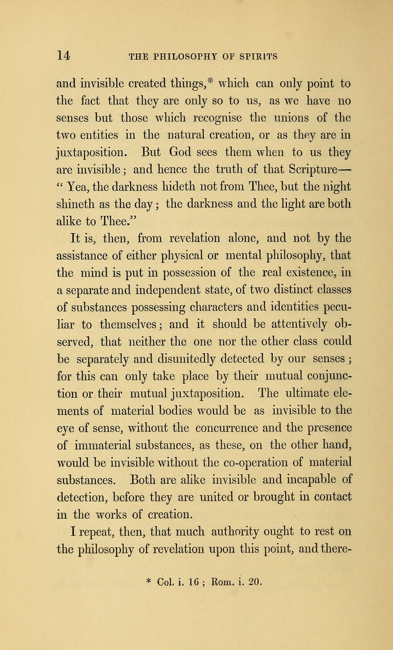 and invisible created things,* which can only point to the fact that they are only so to us, as we have no senses but those which recognise the unions of the two entities in the natural creation, or as they are in juxtaposition. But God sees them when to us they are invisible; and hence the truth of that Scripture—  Yea, the darkness hideth not from Thee, but the night shineth as the day; the darkness and the light are both alike to Thee. It is, then, from revelation alone, and not by the assistance of either physical or mental philosophy, that the mind is put in possession of the real existence, in a separate and independent state, of two distinct classes of substances possessing characters and identities pecu- liar to themselves; and it should be attentively ob- served, that neither the one nor the other class could be separately and disunitedly detected by our senses; for this can only take place by their mutual conjunc- tion or their mutual juxtaposition. The ultimate ele- ments of material bodies would be as invisible to the eye of sense, without the concurrence and the presence of immaterial substances, as these, on the other hand, would be invisible without the co-operation of material substances. Both are alike invisible and incapable of detection, before they are united or brought in contact in the works of creation. I repeat, then, that much authority ought to rest on the philosophy of revelation upon this point, and there- * Col. i. 16 ; Rom. i. 20.