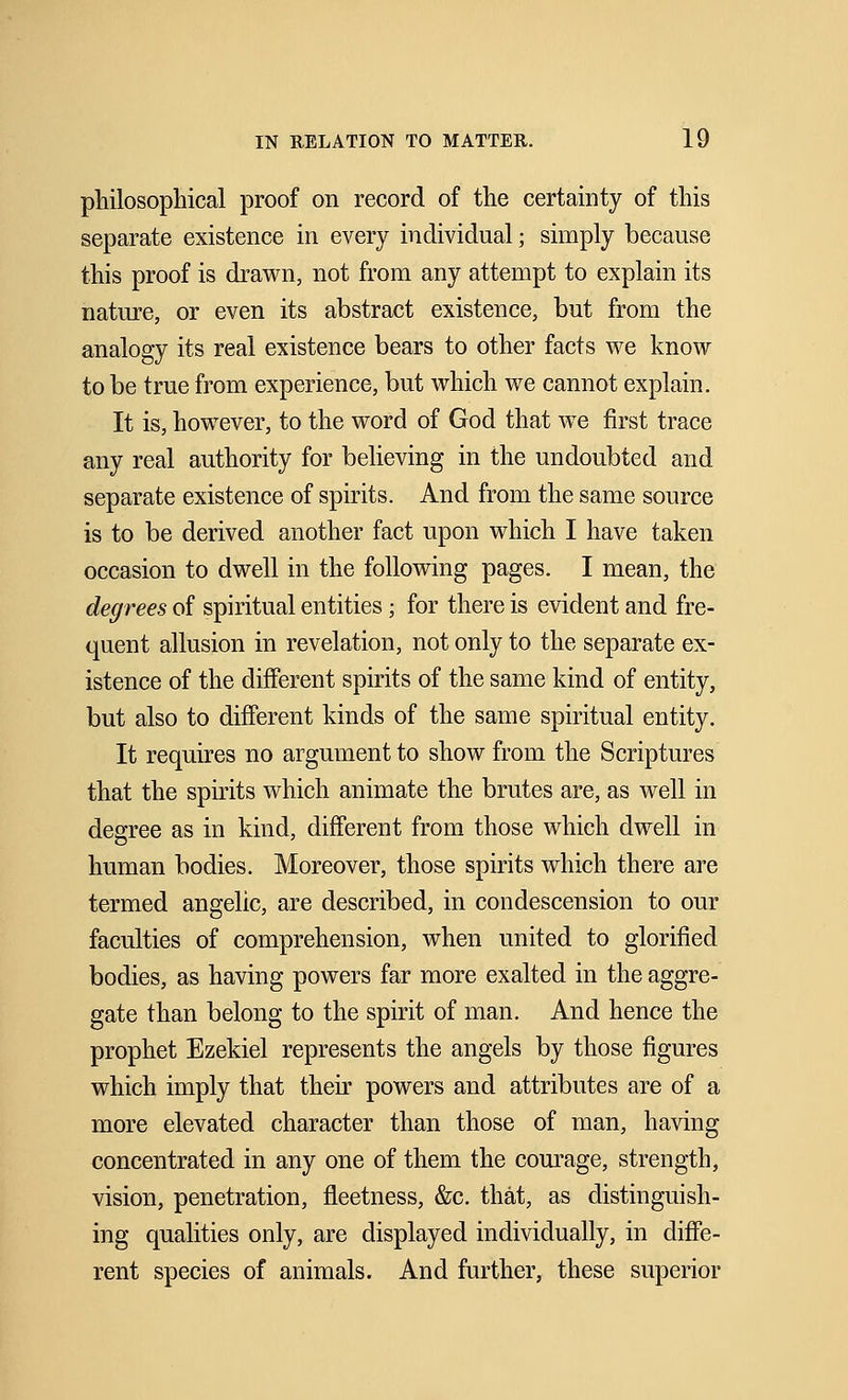philosophical proof on record of the certainty of this separate existence in every individual; simply because this proof is drawn, not from any attempt to explain its nature, or even its abstract existence, but from the analogy its real existence bears to other facts we know to be true from experience, but which we cannot explain. It is, however, to the word of God that we first trace any real authority for believing in the undoubted and separate existence of spirits. And from the same source is to be derived another fact upon which I have taken occasion to dwell in the following pages. I mean, the degrees of spiritual entities; for there is evident and fre- quent allusion in revelation, not only to the separate ex- istence of the different spirits of the same kind of entity, but also to different kinds of the same spiritual entity. It requires no argument to show from the Scriptures that the spirits which animate the brutes are, as well in degree as in kind, different from those which dwell in human bodies. Moreover, those spirits which there are termed angelic, are described, in condescension to our faculties of comprehension, when united to glorified bodies, as having powers far more exalted in the aggre- gate than belong to the spirit of man. And hence the prophet Ezekiel represents the angels by those figures which imply that their powers and attributes are of a more elevated character than those of man, having concentrated in any one of them the courage, strength, vision, penetration, fleetness, &c. that, as distinguish- ing qualities only, are displayed individually, in diffe- rent species of animals. And further, these superior