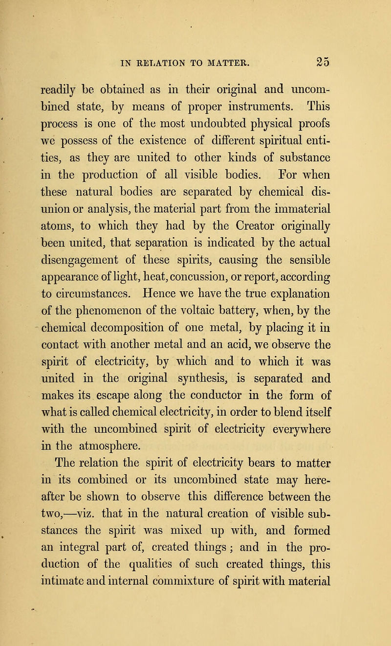 readily be obtained as in their original and uncom- bined state, by means of proper instruments. This process is one of the most undoubted physical proofs we possess of the existence of different spiritual enti- ties, as they are united to other kinds of substance in the production of all visible bodies. For when these natural bodies are separated by chemical dis- union or analysis, the material part from the immaterial atoms, to which they had by the Creator originally been united, that separation is indicated by the actual disengagement of these spirits, causing the sensible appearance of light, heat, concussion, or report, according to circumstances. Hence we have the true explanation of the phenomenon of the voltaic battery, when, by the chemical decomposition of one metal, by placing it in contact with another metal and an acid, we observe the spirit of electricity, by which and to which it was united in the original synthesis, is separated and makes its escape along the conductor in the form of what is called chemical electricity, in order to blend itself with the uncombined spirit of electricity everywhere in the atmosphere. The relation the spirit of electricity bears to matter in its combined or its uncombined state may here- after be shown to observe this difference between the two,—viz. that in the natural creation of visible sub- stances the spirit was mixed up with, and formed an integral part of, created things; and in the pro- duction of the qualities of such created things, this intimate and internal commixture of spirit with material
