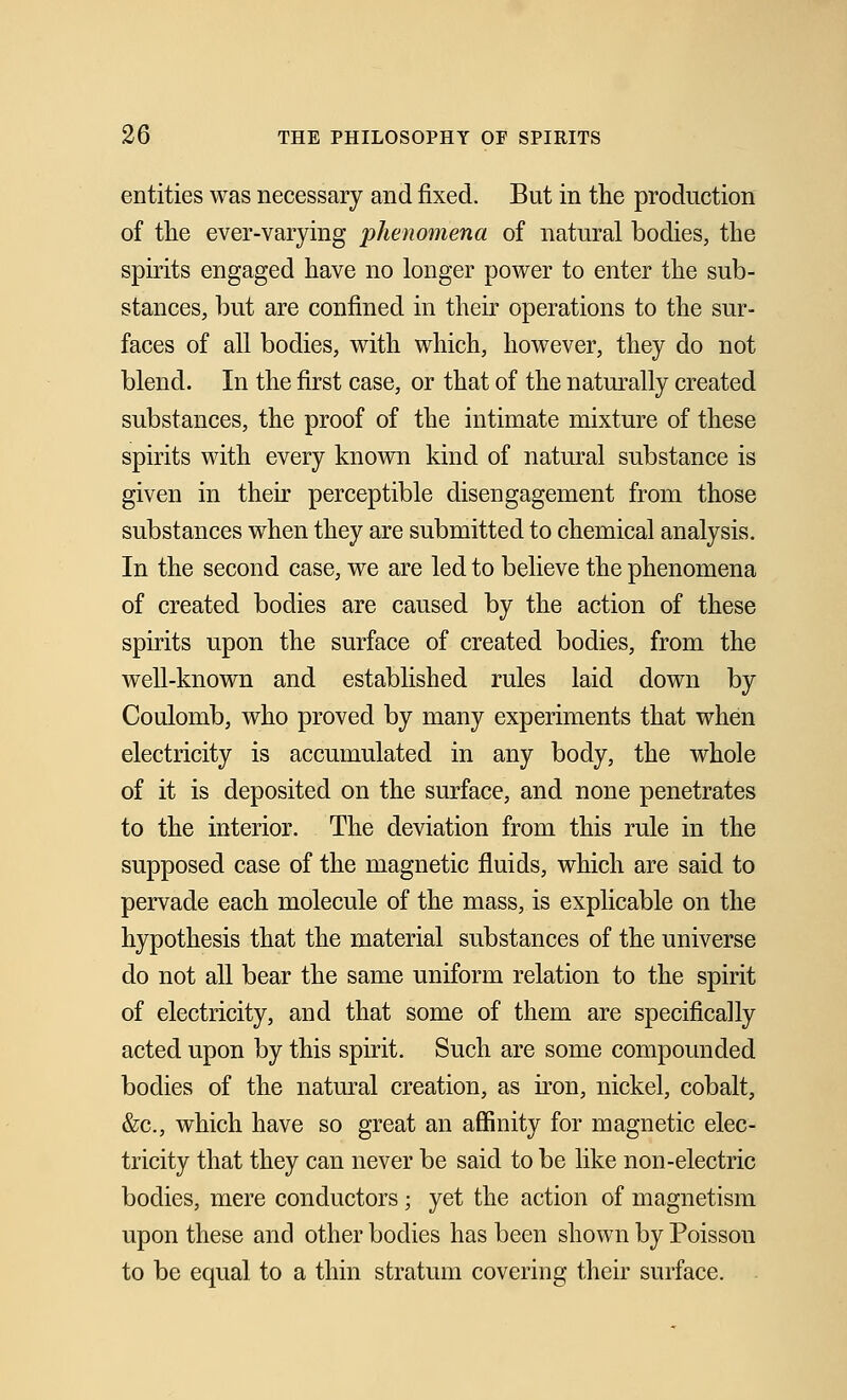 entities was necessary and fixed. But in the production of the ever-varying phenomena of natural bodies, the spirits engaged have no longer power to enter the sub- stances, but are confined in their operations to the sur- faces of all bodies, with which, however, they do not blend. In the first case, or that of the naturally created substances, the proof of the intimate mixture of these spirits with every known kind of natural substance is given in their perceptible disengagement from those substances when they are submitted to chemical analysis. In the second case, we are led to believe the phenomena of created bodies are caused by the action of these spirits upon the surface of created bodies, from the well-known and established rules laid down by Coulomb, who proved by many experiments that when electricity is accumulated in any body, the whole of it is deposited on the surface, and none penetrates to the interior. The deviation from this rule in the supposed case of the magnetic fluids, which are said to pervade each molecule of the mass, is explicable on the hypothesis that the material substances of the universe do not all bear the same uniform relation to the spirit of electricity, and that some of them are specifically acted upon by this spirit. Such are some compounded bodies of the natural creation, as iron, nickel, cobalt, &c, which have so great an affinity for magnetic elec- tricity that they can never be said to be like non-electric bodies, mere conductors; yet the action of magnetism upon these and other bodies has been shown by Poisson to be equal to a thin stratum covering their surface.