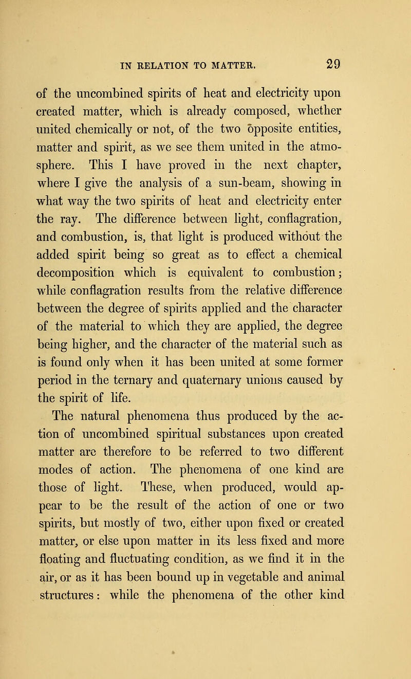 of the uncombined spirits of heat and electricity upon created matter, which is already composed, whether united chemically or not, of the two opposite entities, matter and spirit, as we see them united in the atmo- sphere. This I have proved in the next chapter, where I give the analysis of a sun-beam, showing in what way the two spirits of heat and electricity enter the ray. The difference between light, conflagration, and combustion, is, that light is produced without the added spirit being so great as to effect a chemical decomposition which is equivalent to combustion; while conflagration results from the relative difference between the degree of spirits applied and the character of the material to which they are applied, the degree being higher, and the character of the material such as is found only when it has been united at some former period in the ternary and quaternary unions caused by the spirit of life. The natural phenomena thus produced by the ac- tion of uncombined spiritual substances upon created matter are therefore to be referred to two different modes of action. The phenomena of one kind are those of light. These, when produced, would ap- pear to be the result of the action of one or two spirits, but mostly of two, either upon fixed or created matter, or else upon matter in its less fixed and more floating and fluctuating condition, as we find it in the air, or as it has been bound up in vegetable and animal structures: while the phenomena of the other kind