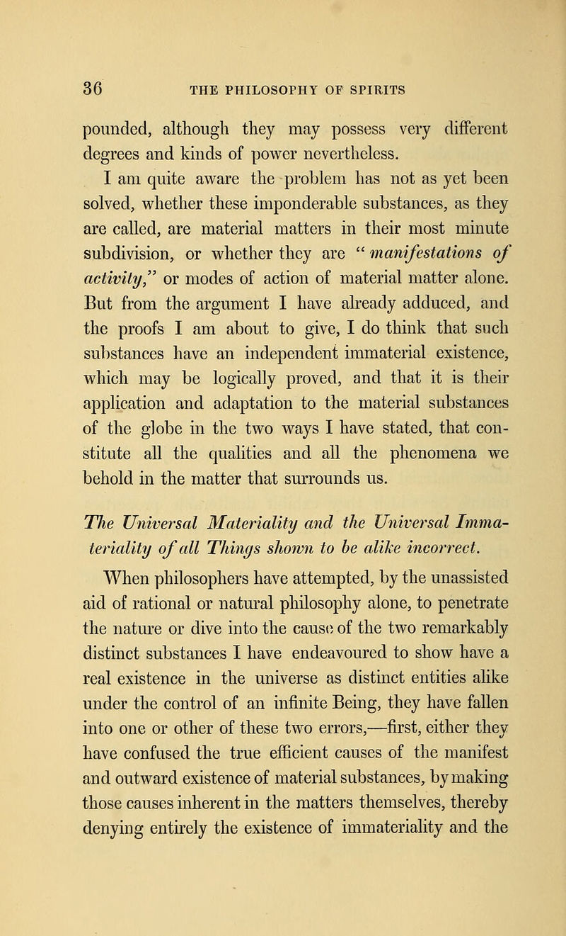 pounded, although they may possess very different degrees and kinds of power nevertheless. I am quite aware the problem has not as yet been solved, whether these imponderable substances, as they are called, are material matters in their most minute subdivision, or whether they are  manifestations of activity, or modes of action of material matter alone. But from the argument I have already adduced, and the proofs I am about to give, I do think that such substances have an independent immaterial existence, which may be logically proved, and that it is their application and adaptation to the material substances of the globe in the two ways I have stated, that con- stitute all the qualities and all the phenomena we behold in the matter that surrounds us. The Universal Materiality and the Universal Imma- teriality of all Things shown to be alike incorrect. When philosophers have attempted, by the unassisted aid of rational or natural philosophy alone, to penetrate the nature or dive into the cause of the two remarkably distinct substances I have endeavoured to show have a real existence in the universe as distinct entities alike under the control of an infinite Being, they have fallen into one or other of these two errors,—first, either they have confused the true efficient causes of the manifest and outward existence of material substances, by making those causes inherent in the matters themselves, thereby denying entirely the existence of immateriality and the