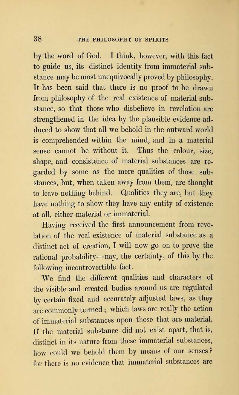 by the word of God. I think, however, with this fact to guide us, its distinct identity from immaterial sub- stance may be most unequivocally proved by philosophy. It has been said that there is no proof to be drawn from philosophy of the real existence of material sub- stance, so that those who disbelieve in revelation are strengthened in the idea by the plausible evidence ad- duced to show that all we behold in the outward world is comprehended within the mind, and in a material sense cannot be without it. Thus the colour, size, shape, and consistence of material substances are re- garded by some as the mere qualities of those sub- stances, but, when taken away from them, are thought to leave nothing behind. Qualities they are, but they have nothing to show they have any entity of existence at all, either material or immaterial. Having received the first announcement from reve- lation of the real existence of material substance as a distinct act of creation, I will now go on to prove the rational probability—nay, the certainty, of this by the following incontrovertible fact. We find the different qualities and characters of the visible and created bodies around us are regulated by certain fixed and accurately adjusted laws, as they are commonly termed; which laws are really the action of immaterial substances upon those that are material. If the material substance did not exist apart, that is, distinct in its nature from these immaterial substances, how could we behold them by means of our senses? for there is no evidence that immaterial substances are