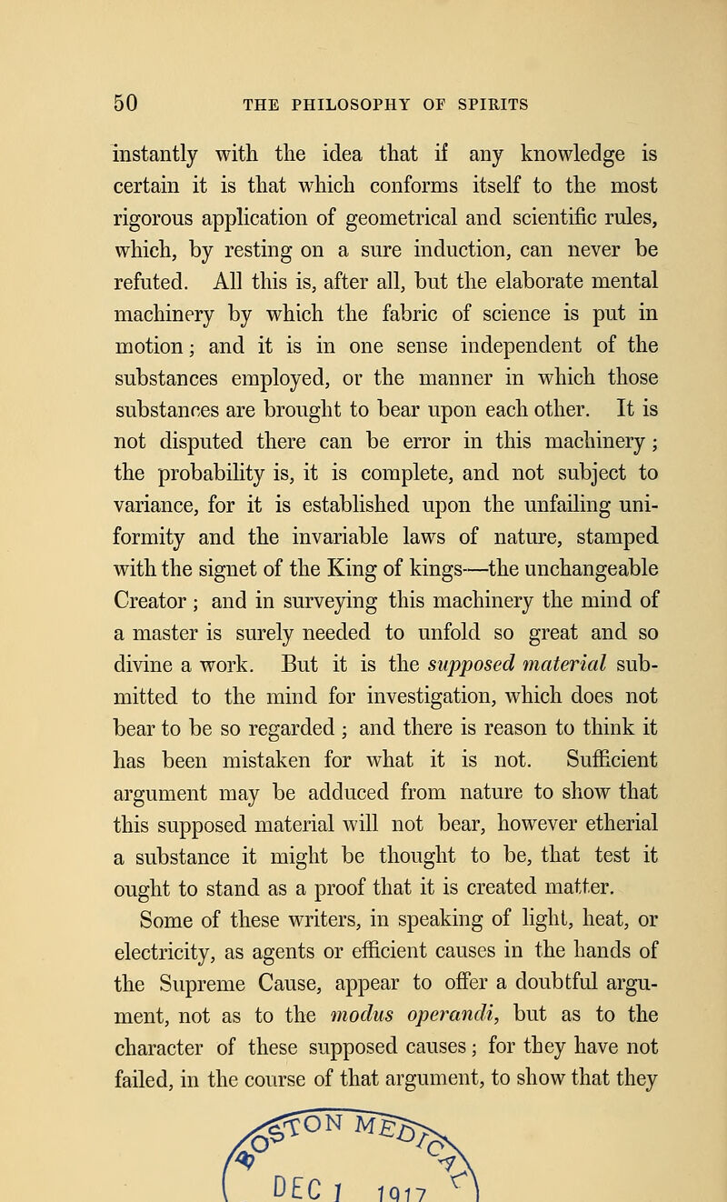 instantly with the idea that if any knowledge is certain it is that which conforms itself to the most rigorous application of geometrical and scientific rules, which, by resting on a sure induction, can never be refuted. All this is, after all, but the elaborate mental machinery by which the fabric of science is put in motion; and it is in one sense independent of the substances employed, or the manner in which those substances are brought to bear upon each other. It is not disputed there can be error in this machinery; the probability is, it is complete, and not subject to variance, for it is established upon the unfailing uni- formity and the invariable laws of nature, stamped with the signet of the King of kings—the unchangeable Creator ; and in surveying this machinery the mind of a master is surely needed to unfold so great and so divine a work. But it is the supposed material sub- mitted to the mind for investigation, which does not bear to be so regarded ; and there is reason to think it has been mistaken for what it is not. Sufficient argument may be adduced from nature to show that this supposed material will not bear, however etherial a substance it might be thought to be, that test it ought to stand as a proof that it is created matter. Some of these writers, in speaking of light, heat, or electricity, as agents or efficient causes in \h.Q hands of the Supreme Cause, appear to offer a doubtful argu- ment, not as to the modus operandi, but as to the character of these supposed causes; for they have not failed, in the course of that argument, to show that they