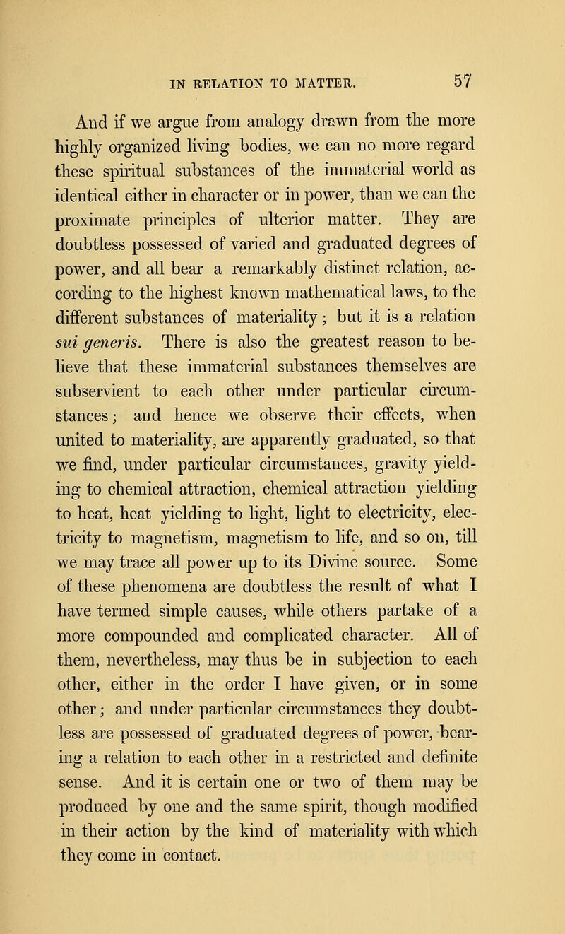 And if we argue from analogy drawn from the more highly organized living bodies, we can no more regard these spiritual substances of the immaterial world as identical either in character or in power, than we can the proximate principles of ulterior matter. They are doubtless possessed of varied and graduated degrees of power, and all bear a remarkably distinct relation, ac- cording to the highest known mathematical laws, to the different substances of materiality; but it is a relation sui generis. There is also the greatest reason to be- lieve that these immaterial substances themselves are subservient to each other under particular circum- stances ; and hence we observe their effects, when united to materiality, are apparently graduated, so that we find, under particular circumstances, gravity yield- ing to chemical attraction, chemical attraction yielding to heat, heat yielding to light, light to electricity, elec- tricity to magnetism, magnetism to life, and so on, till we may trace all power up to its Divine source. Some of these phenomena are doubtless the result of what I have termed simple causes, while others partake of a more compounded and complicated character. All of them, nevertheless, may thus be in subjection to each other, either in the order I have given, or in some other; and under particular circumstances they doubt- less are possessed of graduated degrees of power, bear- ing a relation to each other in a restricted and definite sense. And it is certain one or two of them may be produced by one and the same spirit, though modified in their action by the kind of materiality with which they come in contact.