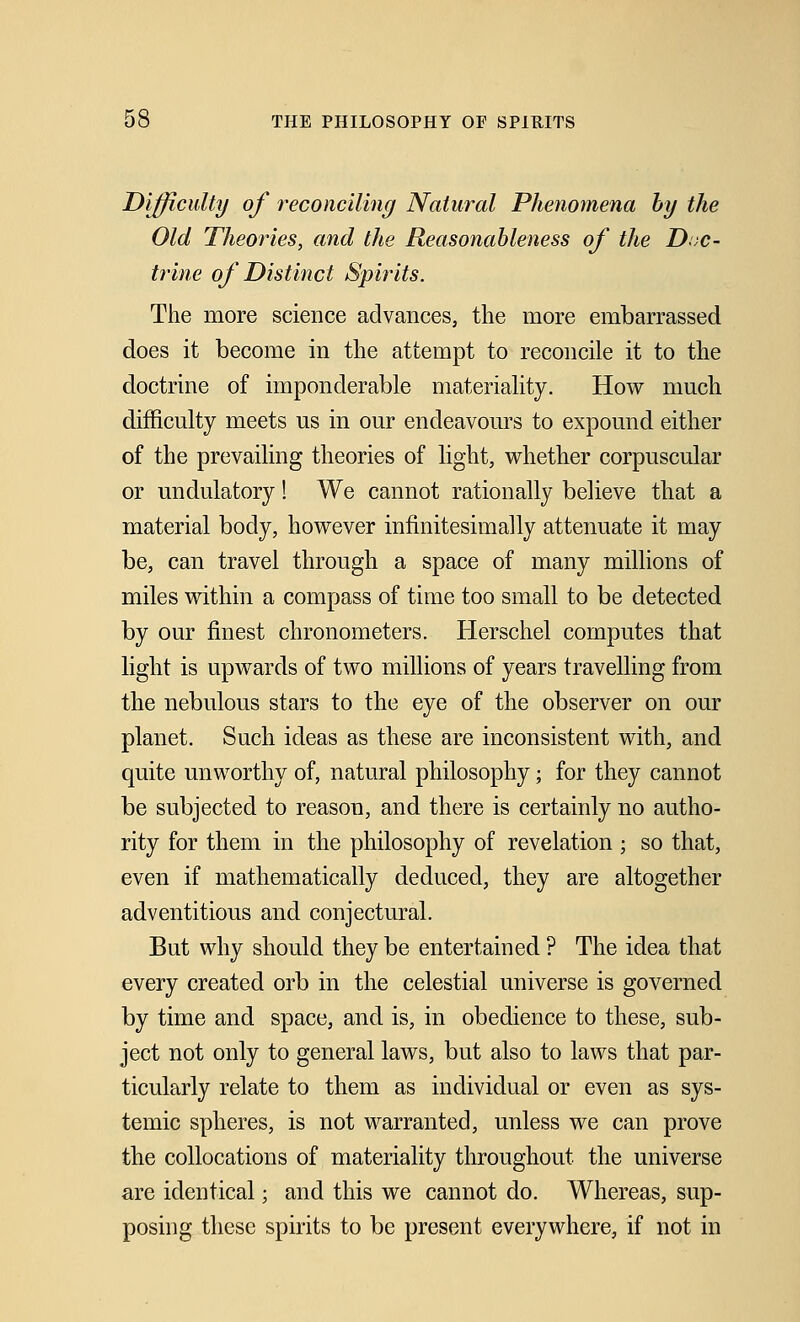 Difficulty of reconciling Natural Phenomena by the Old Theories, and the Reasonableness of the Doc- trine of Distinct Spirits. The more science advances, the more embarrassed does it become in the attempt to reconcile it to the doctrine of imponderable materiality. How much difficulty meets us in our endeavours to expound either of the prevailing theories of light, whether corpuscular or undulatory! We cannot rationally believe that a material body, however infinitesimally attenuate it may be, can travel through a space of many millions of miles within a compass of time too small to be detected by our finest chronometers. Herschel computes that light is upwards of two millions of years travelling from the nebulous stars to the eye of the observer on our planet. Such ideas as these are inconsistent with, and quite unworthy of, natural philosophy; for they cannot be subjected to reason, and there is certainly no autho- rity for them in the philosophy of revelation ; so that, even if mathematically deduced, they are altogether adventitious and conjectural. But why should they be entertained ? The idea that every created orb in the celestial universe is governed by time and space, and is, in obedience to these, sub- ject not only to general laws, but also to laws that par- ticularly relate to them as individual or even as sys- temic spheres, is not warranted, unless we can prove the collocations of materiality throughout the universe are identical; and this we cannot do. Whereas, sup- posing these spirits to be present everywhere, if not in