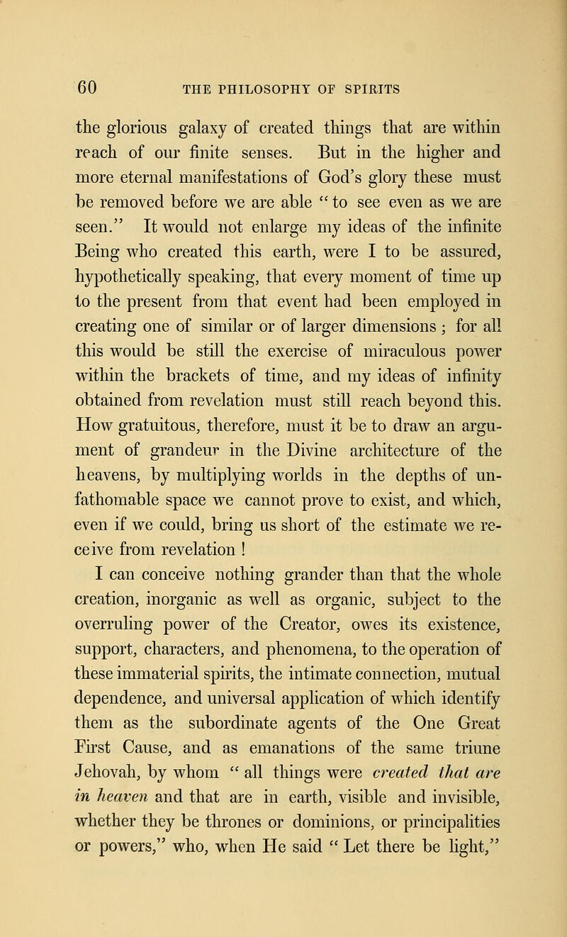the glorious galaxy of created things that are within reach of our finite senses. But in the higher and more eternal manifestations of God's glory these must be removed before we are able  to see even as we are seen. It would not enlarge my ideas of the infinite Being who created this earth, were I to be assured, hypothetically speaking, that every moment of time up to the present from that event had been employed in creating one of similar or of larger dimensions ; for all this would be still the exercise of miraculous power within the brackets of time, and my ideas of infinity obtained from revelation must still reach beyond this. How gratuitous, therefore, must it be to draw an argu- ment of grandeur in the Divine architecture of the heavens, by multiplying worlds in the depths of un- fathomable space we cannot prove to exist, and which, even if we could, bring us short of the estimate we re- ceive from revelation ! I can conceive nothing grander than that the whole creation, inorganic as well as organic, subject to the overruling power of the Creator, owes its existence, support, characters, and phenomena, to the operation of these immaterial spirits, the intimate connection, mutual dependence, and universal application of which identify them as the subordinate agents of the One Great First Cause, and as emanations of the same triune Jehovah, by whom  all things were created that are in heaven and that are in earth, visible and invisible, whether they be thrones or dominions, or principalities or powers, who, when He said  Let there be light,