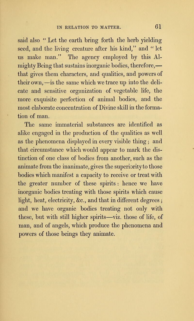 said also  Let the earth bring forth the herb yielding seed, and the living creature after his kind, and  let us make man. The agency employed by this Al- mighty Being that sustains inorganic bodies, therefore,— that gives them characters, and qualities, and powers of their own,—is the same which we trace up into the deli- cate and sensitive organization of vegetable life, the more exquisite perfection of animal bodies, and the most elaborate concentration of Divine skill in the forma- tion of man. The same immaterial substances are identified as alike engaged in the production of the qualities as well as the phenomena displayed in every visible thing; and that circumstance which would appear to mark the dis- tinction of one class of bodies from another, such as the animate from the inanimate, gives the superiority to those bodies which manifest a capacity to receive or treat with the greater number of these spirits : hence we have inorganic bodies treating with those spirits which cause light, heat, electricity, &c, and that in different degrees; and we have organic bodies treating not only with these, but with still higher spirits—viz. those of life, of man, and of angels, which produce the phenomena and powers of those beings they animate.