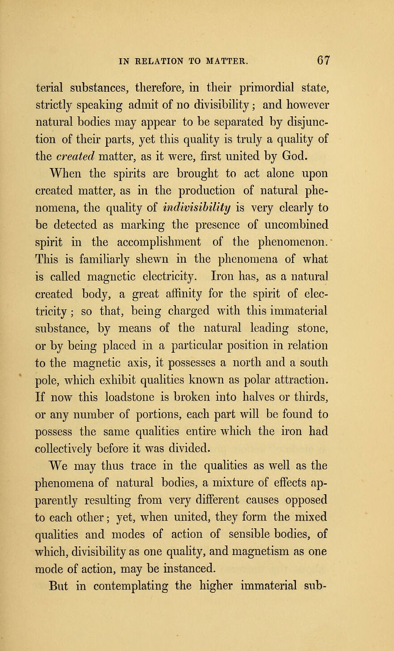 terial substances, therefore, in their primordial state, strictly speaking admit of no divisibility; and however natural bodies may appear to be separated by disjunc- tion of their parts, yet this quality is truly a quality of the created matter, as it were, first united by God. When the spirits are brought to act alone upon created matter, as in the production of natural phe- nomena, the quality of indivisibility is very clearly to be detected as marking the presence of uncombined spirit in the accomplishment of the phenomenon. This is familiarly shewn in the phenomena of what is called magnetic electricity. Iron has, as a natural created body, a great affinity for the spirit of elec- tricity ; so that, being charged with this immaterial substance, by means of the natural leading stone, or by being placed in a particular position in relation to the magnetic axis, it possesses a north and a south pole, which exhibit qualities known as polar attraction. If now this loadstone is broken into halves or thirds, or any number of portions, each part will be found to possess the same qualities entire which the iron had collectively before it was divided. We may thus trace in the qualities as well as the phenomena of natural bodies, a mixture of effects ap- parently resulting from very different causes opposed to each other; yet, when united, they form the mixed qualities and modes of action of sensible bodies, of which, divisibility as one quality, and magnetism as one mode of action, may be instanced. But in contemplating the higher immaterial sub-