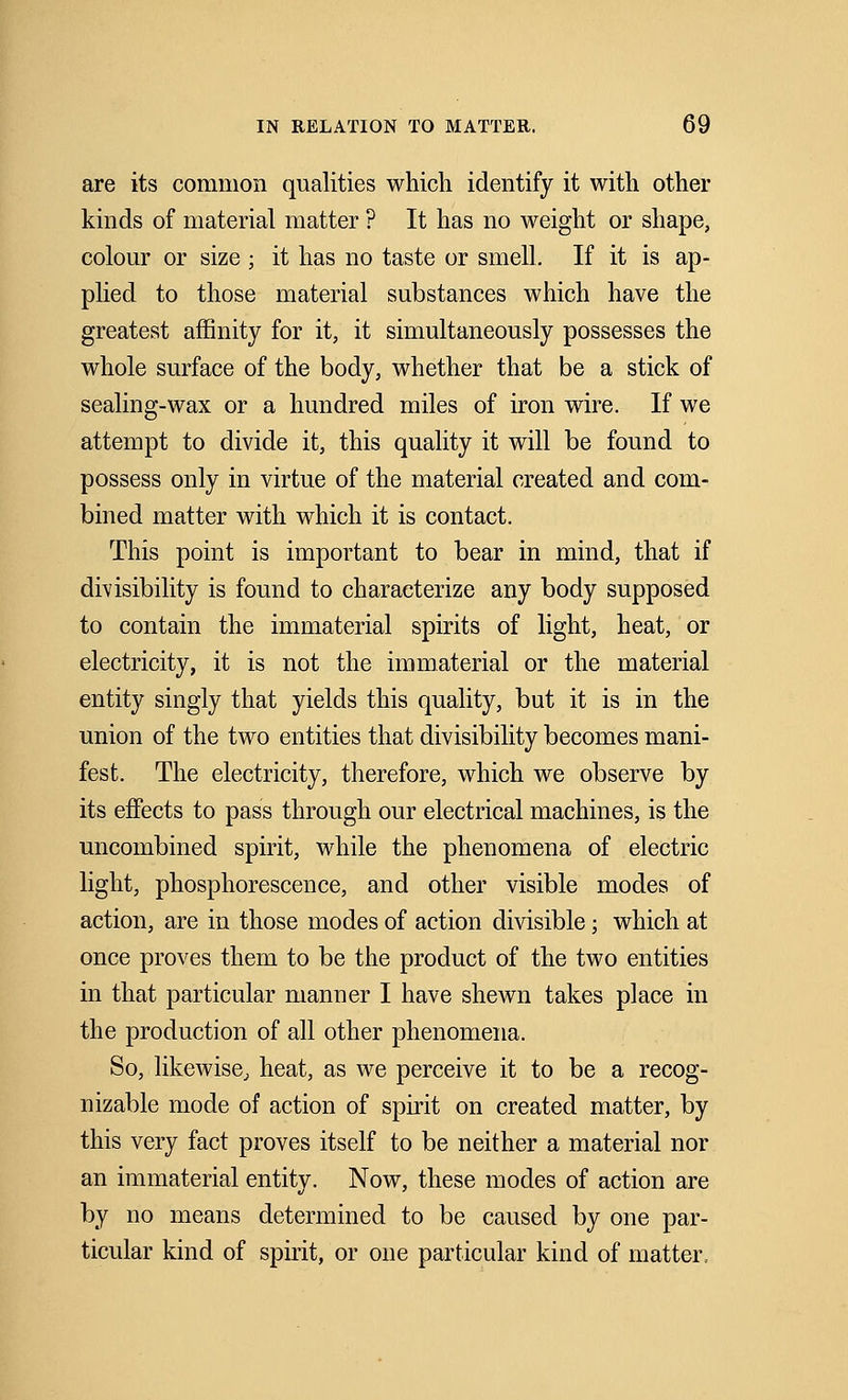 are its common qualities which identify it with other kinds of material matter ? It has no weight or shape, colour or size ; it has no taste or smell. If it is ap- plied to those material substances which have the greatest affinity for it, it simultaneously possesses the whole surface of the body, whether that be a stick of sealing-wax or a hundred miles of iron wire. If we attempt to divide it, this quality it will be found to possess only in virtue of the material created and com- bined matter with which it is contact. This point is important to bear in mind, that if divisibility is found to characterize any body supposed to contain the immaterial spirits of light, heat, or electricity, it is not the immaterial or the material entity singly that yields this quality, but it is in the union of the two entities that divisibility becomes mani- fest. The electricity, therefore, which we observe by its effects to pass through our electrical machines, is the uncombined spirit, while the phenomena of electric light, phosphorescence, and other visible modes of action, are in those modes of action divisible; which at once proves them to be the product of the two entities in that particular manner I have shewn takes place in the production of all other phenomena. So, likewise, heat, as we perceive it to be a recog- nizable mode of action of spirit on created matter, by this very fact proves itself to be neither a material nor an immaterial entity. Now, these modes of action are by no means determined to be caused by one par- ticular kind of spirit, or one particular kind of matter.