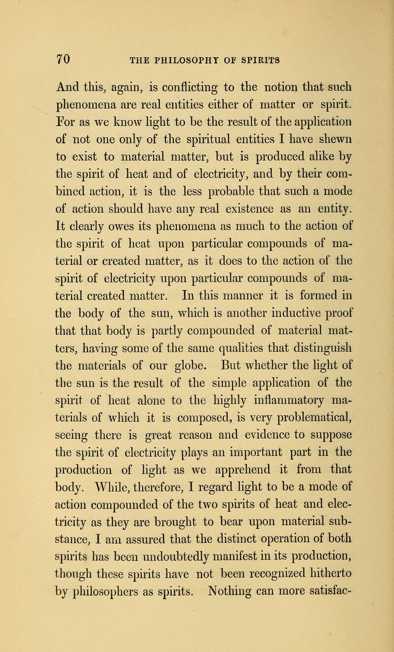 And this, again, is conflicting to the notion that such phenomena are real entities either of matter or spirit. For as we know light to be the result of the application of not one only of the spiritual entities I have shewn to exist to material matter, but is produced alike by the spirit of heat and of electricity, and by their com- bined action, it is the less probable that such a mode of action should have any real existence as an entity. It clearly owes its phenomena as much to the action of the spirit of heat upon particular compounds of ma- terial or created matter, as it does to the action of the spirit of electricity upon particular compounds of ma- terial created matter. In this manner it is formed in the body of the sun, which is another inductive proof that that body is partly compounded of material mat- ters, having some of the same qualities that distinguish the materials of our globe. But whether the light of the sun is the result of the simple application of the spirit of heat alone to the highly inflammatory ma- terials of which it is composed, is very problematical, seeing there is great reason and evidence to suppose the spirit of electricity plays an important part in the production of light as we apprehend it from that body. While, therefore, I regard light to be a mode of action compounded of the two spirits of heat and elec- tricity as they are brought to bear upon material sub- stance, I am assured that the distinct operation of both spirits has been undoubtedly manifest in its production, though these spirits have not been recognized hitherto by philosophers as spirits. Nothing can more satisfac-