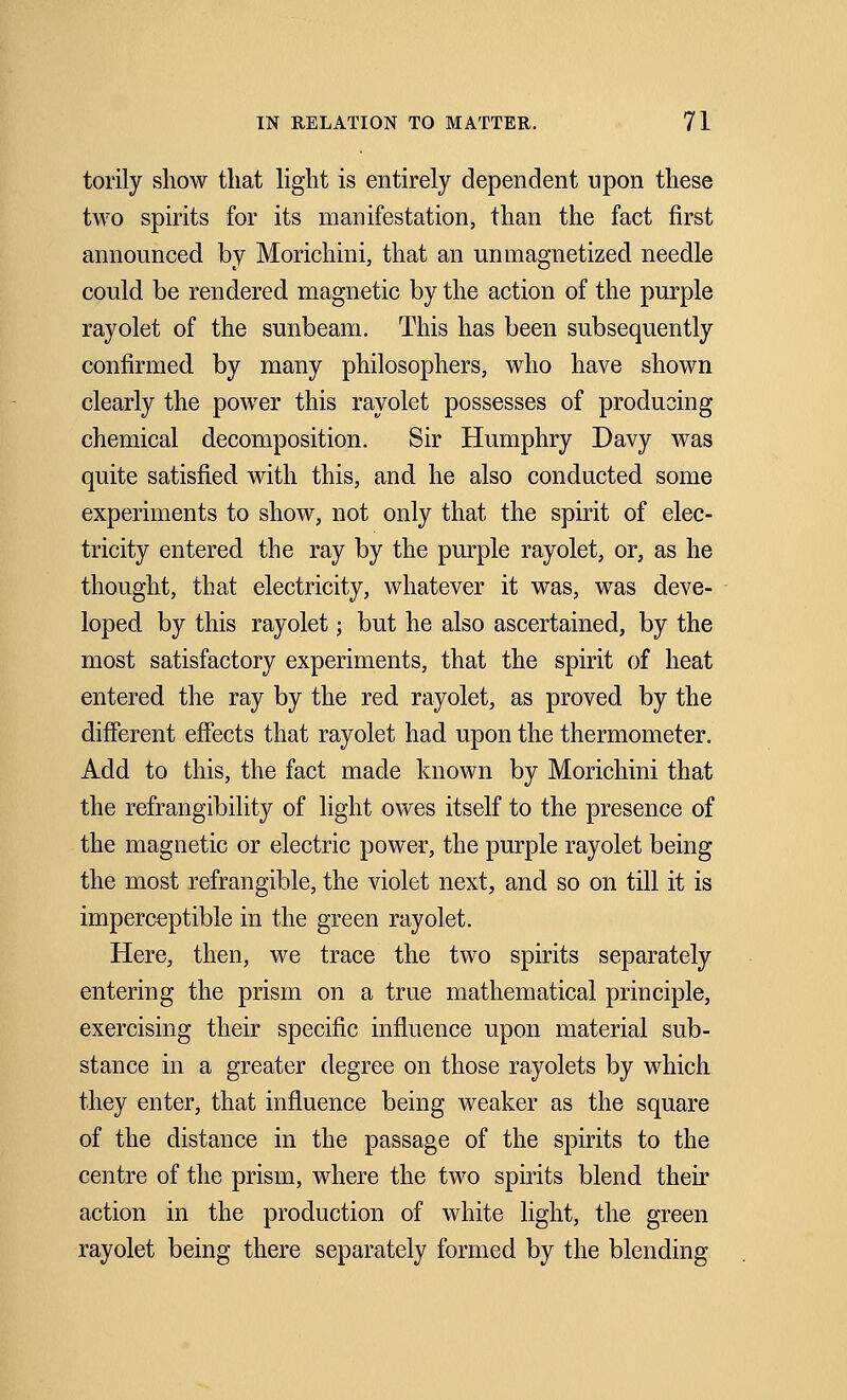 torily show that light is entirely dependent upon these two spirits for its manifestation, than the fact first announced by Morichini, that an un magnetized needle could be rendered magnetic by the action of the purple rayolet of the sunbeam. This has been subsequently confirmed by many philosophers, who have shown clearly the power this rayolet possesses of producing chemical decomposition. Sir Humphry Davy was quite satisfied with this, and he also conducted some experiments to show, not only that the spirit of elec- tricity entered the ray by the purple rayolet, or, as he thought, that electricity, whatever it was, was deve- loped by this rayolet; but he also ascertained, by the most satisfactory experiments, that the spirit of heat entered the ray by the red rayolet, as proved by the different effects that rayolet had upon the thermometer. Add to this, the fact made known by Morichini that the refrangibility of light owes itself to the presence of the magnetic or electric power, the purple rayolet being the most refrangible, the violet next, and so on till it is imperceptible in the green rayolet. Here, then, we trace the two spirits separately entering the prism on a true mathematical principle, exercising their specific influence upon material sub- stance in a greater degree on those rayolets by which they enter, that influence being weaker as the square of the distance in the passage of the spirits to the centre of the prism, where the two spirits blend their action in the production of white light, the green rayolet being there separately formed by the blending