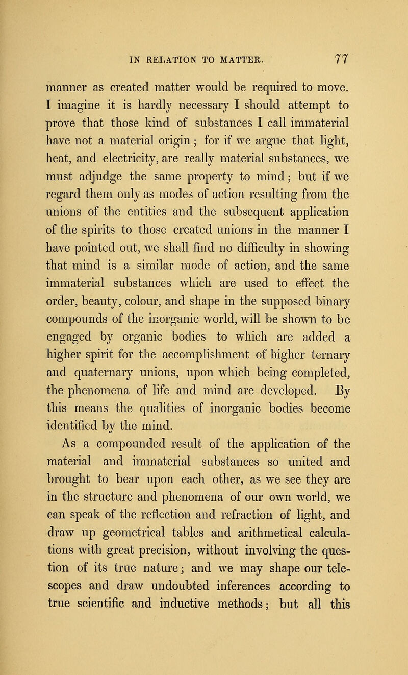 manner as created matter would be required to move. I imagine it is hardly necessary I should attempt to prove that those kind of substances I call immaterial have not a material origin; for if we argue that light, heat, and electricity, are really material substances, we must adjudge the same property to mind; but if we regard them only as modes of action resulting from the unions of the entities and the subsequent application of the spirits to those created unions in the manner I have pointed out, we shall find no difficulty in showing that mind is a similar mode of action, and the same immaterial substances which are used to effect the order, beauty, colour, and shape in the supposed binary compounds of the inorganic world, will be shown to be engaged by organic bodies to which are added a higher spirit for the accomplishment of higher ternary and quaternary unions, upon which being completed, the phenomena of life and mind are developed. By this means the qualities of inorganic bodies become identified by the mind. As a compounded result of the application of the material and immaterial substances so united and brought to bear upon each other, as we see they are in the structure and phenomena of our own world, we can speak of the reflection and refraction of light, and draw up geometrical tables and arithmetical calcula- tions with great precision, without involving the ques- tion of its true nature; and we may shape our tele- scopes and draw undoubted inferences according to true scientific and inductive methods: but all this