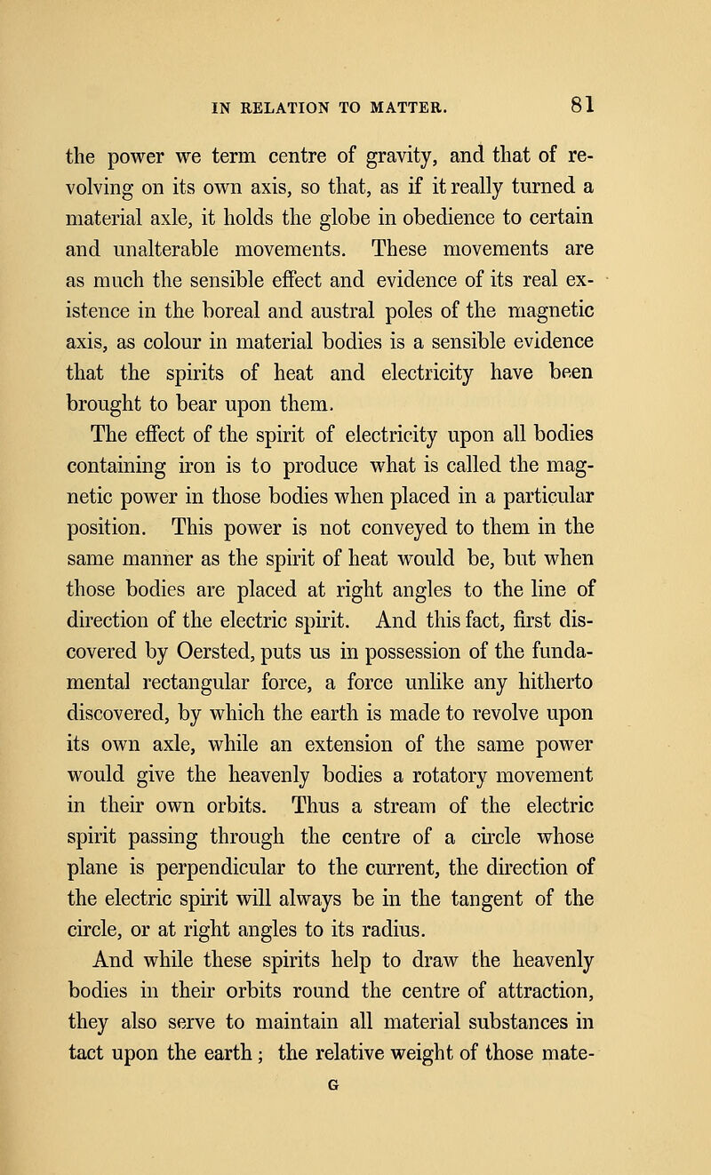 the power we term centre of gravity, and that of re- volving on its own axis, so that, as if it really turned a material axle, it holds the globe in obedience to certain and unalterable movements. These movements are as much the sensible effect and evidence of its real ex- istence in the boreal and austral poles of the magnetic axis, as colour in material bodies is a sensible evidence that the spirits of heat and electricity have been brought to bear upon them. The effect of the spirit of electricity upon all bodies containing iron is to produce what is called the mag- netic power in those bodies when placed in a particular position. This power is not conveyed to them in the same manner as the spirit of heat would be, but when those bodies are placed at right angles to the line of direction of the electric spirit. And this fact, first dis- covered by Oersted, puts us in possession of the funda- mental rectangular force, a force unlike any hitherto discovered, by which the earth is made to revolve upon its own axle, while an extension of the same power would give the heavenly bodies a rotatory movement in their own orbits. Thus a stream of the electric spirit passing through the centre of a circle whose plane is perpendicular to the current, the direction of the electric spirit will always be in the tangent of the circle, or at right angles to its radius. And while these spirits help to draw the heavenly bodies in their orbits round the centre of attraction, they also serve to maintain all material substances in tact upon the earth; the relative weight of those mate- G
