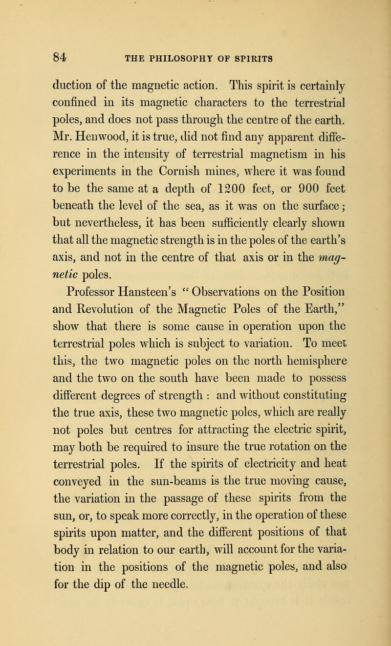 duction of the magnetic action. This spirit is certainly confined in its magnetic characters to the terrestrial poles, and does not pass through the centre of the earth. Mr. Henwood, it is true, did not find any apparent diffe- rence in the intensity of terrestrial magnetism in his experiments in the Cornish mines, where it was found to be the same at a depth of 1200 feet, or 900 feet beneath the level of the sea, as it was on the surface; but nevertheless, it has been sufficiently clearly shown that all the magnetic strength is in the poles of the earth's axis, and not in the centre of that axis or in the mag- netic poles. Professor Hansteen's  Observations on the Position and Revolution of the Magnetic Poles of the Earth, show that there is some cause in operation upon the terrestrial poles which is subject to variation. To meet this, the two magnetic poles on the north hemisphere and the two on the south have been made to possess different degrees of strength -. and without constituting the true axis, these two magnetic poles, which are really not poles but centres for attracting the electric spirit, may both be required to insure the true rotation on the terrestrial poles. If the spirits of electricity and heat conveyed in the sun-beams is the true moving cause, the variation in the passage of these spirits from the sun, or, to speak more correctly, in the operation of these spirits upon matter, and the different positions of that body in relation to our earth, will account for the varia- tion in the positions of the magnetic poles, and also for the dip of the needle.