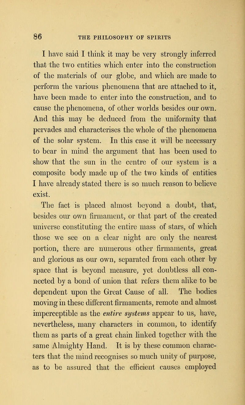 I have said I think it may be very strongly inferred that the two entities which enter into the construction of the materials of our globe, and which are made to perform the various phenomena that are attached to it, have been made to enter into the construction, and to cause the phenomena, of other worlds besides our own. And this may be deduced from the uniformity that pervades and characterises the whole of the phenomena of the solar system. In this case it will be necessary to bear in mind the argument that has been used to show that the sun in the centre of our system is a composite body made up of the two kinds of entities I have already stated there is so much reason to believe exist. The fact is placed almost beyond a doubt, that, besides our own firmament, or that part of the created universe constituting the entire mass of stars, of which those we see on a clear night are only the nearest portion, there are numerous other firmaments, great and glorious as our own, separated from each other by space that is beyond measure, yet doubtless all con- nected by a bond of union that refers them alike to be dependent upon the Great Cause of all. The bodies moving in these different firmaments, remote and almost imperceptible as the entire systems appear to us, have, nevertheless, many characters in common, to identify them as parts of a great chain linked together with the same Almighty Hand. It is by these common charac- ters that the mind recognises so much unity of purpose, as to be assured that the efficient causes employed