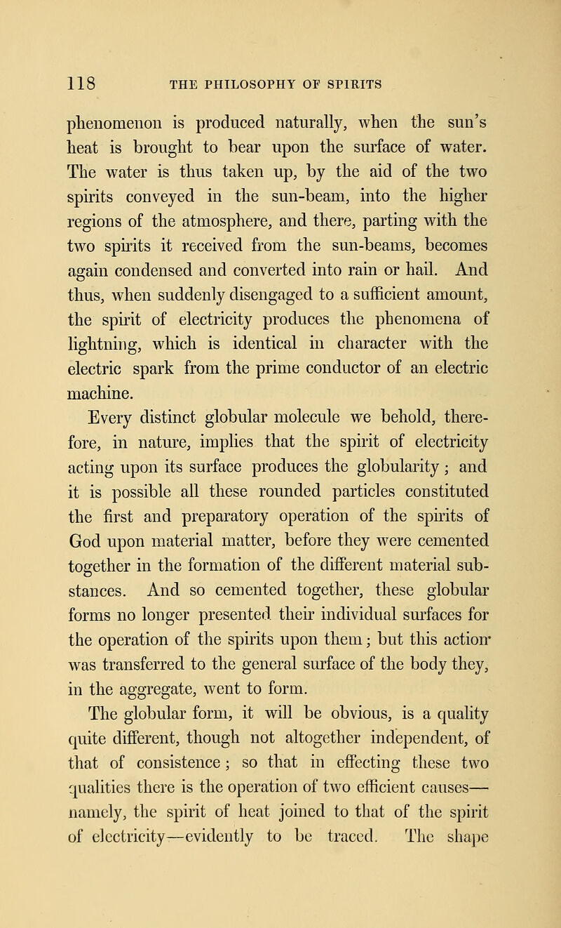 phenomenon is produced naturally, when the sun's heat is brought to bear upon the surface of water. The water is thus taken up, by the aid of the two spirits conveyed in the sun-bearn, into the higher regions of the atmosphere, and there, parting with the two spirits it received from the sun-beams, becomes again condensed and converted into rain or hail. And thus, when suddenly disengaged to a sufficient amount, the spirit of electricity produces the phenomena of lightning, which is identical in character with the electric spark from the prime conductor of an electric machine. Every distinct globular molecule we behold, there- fore, in nature, implies that the spirit of electricity acting upon its surface produces the globularity ; and it is possible all these rounded particles constituted the first and preparatory operation of the spirits of God upon material matter, before they were cemented together in the formation of the different material sub- stances. And so cemented together, these globular forms no longer presented their individual surfaces for the operation of the spirits upon them; but this action* was transferred to the general surface of the body they, in the aggregate, went to form. The globular form, it will be obvious, is a quality quite different, though not altogether independent, of that of consistence; so that in effecting these two qualities there is the operation of two efficient causes— namely, the spirit of heat joined to that of the spirit of electricity—evidently to be traced. The shape