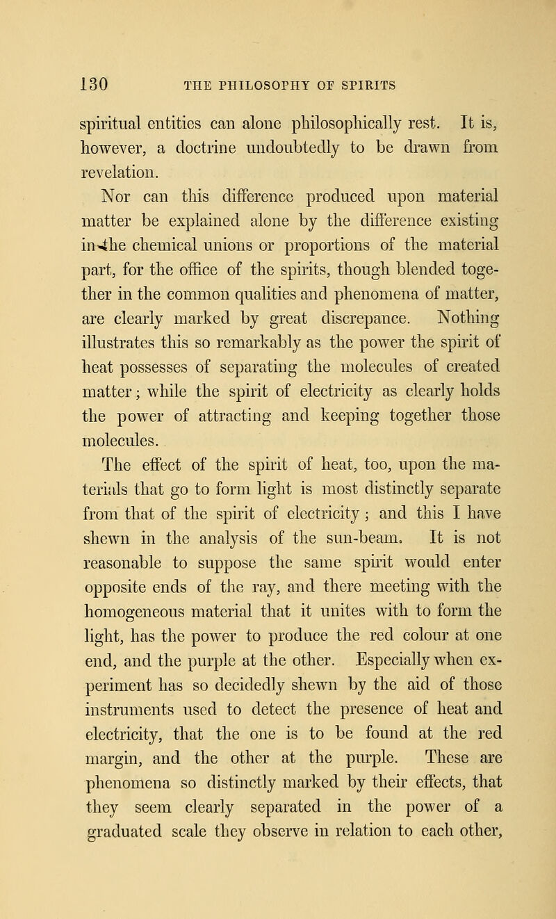 spiritual entities can alone philosophically rest. It is, however, a doctrine undoubtedly to be drawn from revelation. Nor can this difference produced upon material matter be explained alone by the difference existing in4he chemical unions or proportions of the material part, for the office of the spirits, though blended toge- ther in the common qualities and phenomena of matter, are clearly marked by great discrepance. Nothing illustrates this so remarkably as the power the spirit of heat possesses of separating the molecules of created matter; while the spirit of electricity as clearly holds the power of attracting and keeping together those molecules. The effect of the spirit of heat, too, upon the ma- terials that go to form light is most distinctly separate from that of the spirit of electricity; and this I have shewn in the analysis of the sun-beam. It is not reasonable to suppose the same spirit would enter opposite ends of the ray, and there meeting with the homogeneous material that it unites with to form the light, has the power to produce the red colour at one end, and the purple at the other. Especially when ex- periment has so decidedly shewn by the aid of those instruments used to detect the presence of heat and electricity, that the one is to be found at the red margin, and the other at the purple. These are phenomena so distinctly marked by their effects, that they seem clearly separated in the power of a graduated scale they observe in relation to each other,