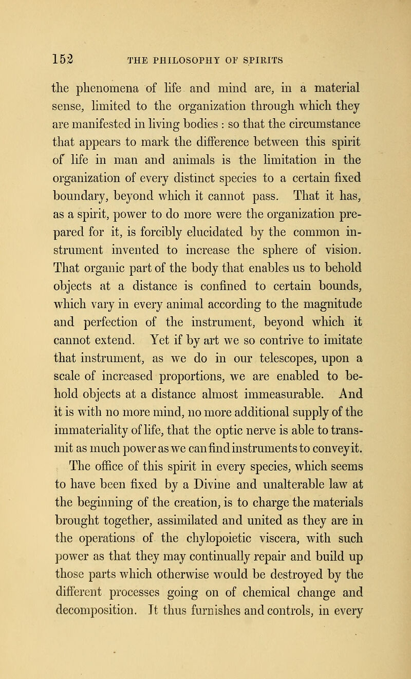 the phenomena of life and mind are, in a material sense, limited to the organization through which they are manifested in living bodies : so that the circumstance that appears to mark the difference between this spirit of life in man and animals is the limitation in the organization of every distinct species to a certain fixed boundary, beyond which it cannot pass. That it has, as a spirit, power to do more were the organization pre- pared for it, is forcibly elucidated by the common in- strument invented to increase the sphere of vision. That organic part of the body that enables us to behold objects at a distance is confined to certain bounds, which vary in every animal according to the magnitude and perfection of the instrument, beyond which it cannot extend. Yet if by art we so contrive to imitate that instrument, as we do in our telescopes, upon a scale of increased proportions, we are enabled to be- hold objects at a distance almost immeasurable. And it is with no more mind, no more additional supply of the immateriality of life, that the optic nerve is able to trans- mit as much power as we can find instruments to convey it. The office of this spirit in every species, which seems to have been fixed by a Divine and unalterable law at the beginning of the creation, is to charge the materials brought together, assimilated and united as they are in the operations of the chylopoietic viscera, with such power as that they may continually repair and build up those parts which otherwise would be destroyed by the different processes going on of chemical change and decomposition. It thus furnishes and controls, in every