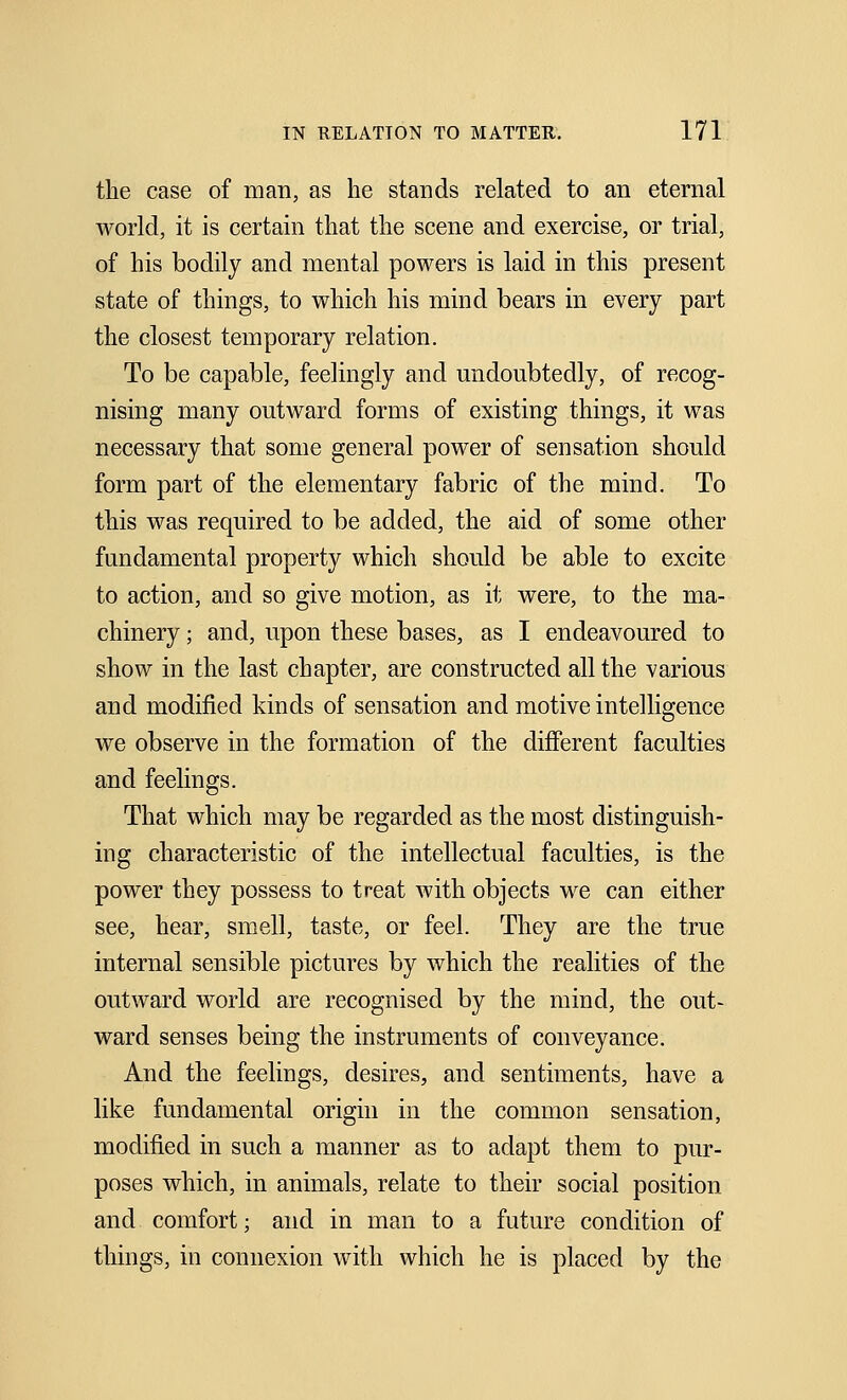 the case of man, as he stands related to an eternal world, it is certain that the scene and exercise, or trial, of his bodily and mental powers is laid in this present state of things, to which his mind bears in every part the closest temporary relation. To be capable, feelingly and undoubtedly, of recog- nising many outward forms of existing things, it was necessary that some general power of sensation should form part of the elementary fabric of the mind. To this was required to be added, the aid of some other fundamental property which should be able to excite to action, and so give motion, as it were, to the ma- chinery ; and, upon these bases, as I endeavoured to show in the last chapter, are constructed all the various and modified kinds of sensation and motive intelligence we observe in the formation of the different faculties and feelings. That which may be regarded as the most distinguish- ing characteristic of the intellectual faculties, is the power they possess to treat with objects we can either see, hear, smell, taste, or feel. They are the true internal sensible pictures by which the realities of the outward world are recognised by the mind, the out- ward senses being the instruments of conveyance. And the feelings, desires, and sentiments, have a like fundamental origin in the common sensation, modified in such a manner as to adapt them to pur- poses which, in animals, relate to their social position and comfort; and in man to a future condition of things, in connexion with which he is placed by the