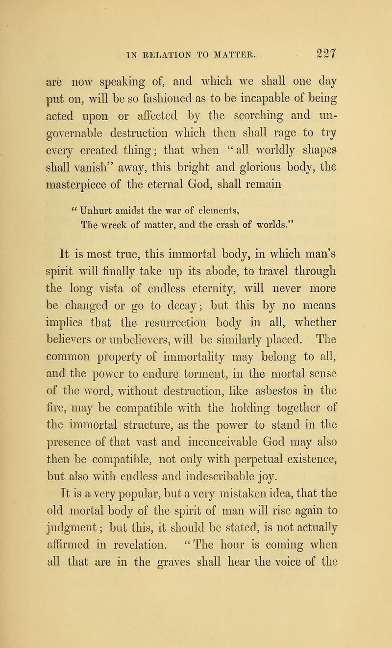 are now speaking of, and which we shall one day put on, will be so fashioned as to be incapable of being acted upon or affected by the scorching and un- governable destruction which then shall rage to try every created thing; that when  all worldly shapes shall vanish away, this bright and glorious body, the masterpiece of the eternal God, shall remain  Unhurt amidst the war of elements, The wreck of matter, and the crash of worlds. It is most true, this immortal body, in which man's spirit will finally take up its abode, to travel through the long vista of endless eternity, will never more be changed or go to decay; but this by no means implies that the resurrection body in all, whether believers or unbelievers, will be similarly placed. The common property of immortality may belong to all, and the power to endure torment, in the mortal sense of the word, without destruction, like asbestos in the fire, may be compatible with the holding together of the immortal structure, as the power to stand in the presence of that vast and inconceivable God may also then be compatible, not only with perpetual existence, but also with endless and indescribable joy. It is a very popular, but a very mistaken idea, that the old mortal body of the spirit of man will rise again to judgment; but this, it should be stated, is not actually affirmed in revelation.  The hour is coming when all that are in the graves shall hear the voice of the