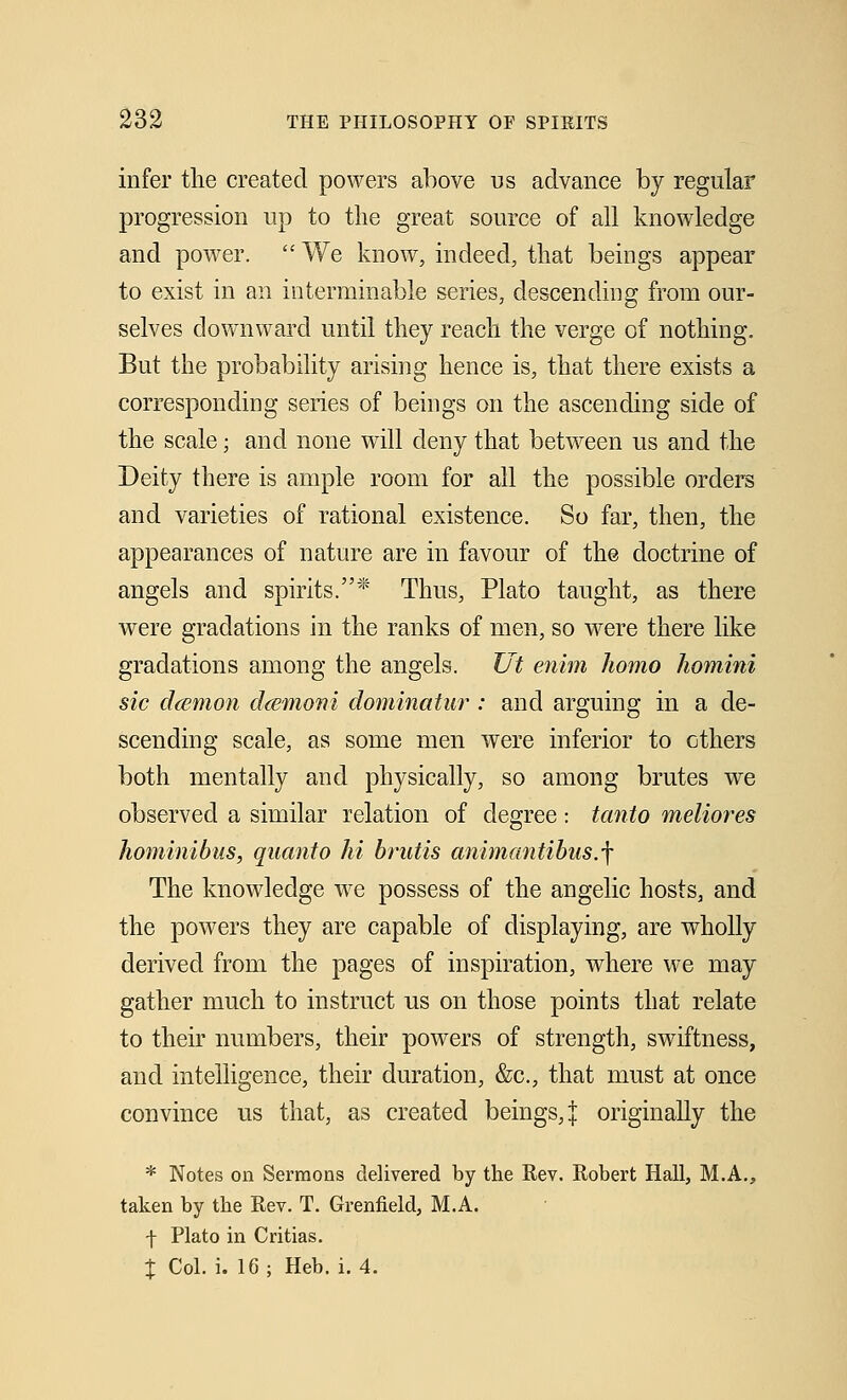 infer the created powers above us advance by regular progression up to the great source of all knowledge and power.  We know, indeed, that beings appear to exist in an interminable series, descending from our- selves downward until they reach the verge of nothing. But the probability arising hence is, that there exists a corresponding series of beings on the ascending side of the scale; and none will deny that between us and the Deity there is ample room for all the possible orders and varieties of rational existence. So far, then, the appearances of nature are in favour of the doctrine of angels and spirits.* Thus, Plato taught, as there were gradations in the ranks of men, so were there like gradations among the angels. Ut enim homo homini sic daemon daemoni dominatur : and arguing in a de- scending scale, as some men were inferior to others both mentally and physically, so among brutes we observed a similar relation of degree: tanto meliores hominibus, quanto hi brutis animantibus.f The knowledge we possess of the angelic hosts, and the powers they are capable of displaying, are wholly derived from the pages of inspiration, where we may gather much to instruct us on those points that relate to their numbers, their powers of strength, swiftness, and intelligence, their duration, &c, that must at once convince us that, as created beings,! originally the * Notes on Sermons delivered by the Rev. Robert Hall, M.A., taken by the Rev. T. Grenfield, M.A. f Plato in Critias. X Col. i. 16; Heb. i. 4.