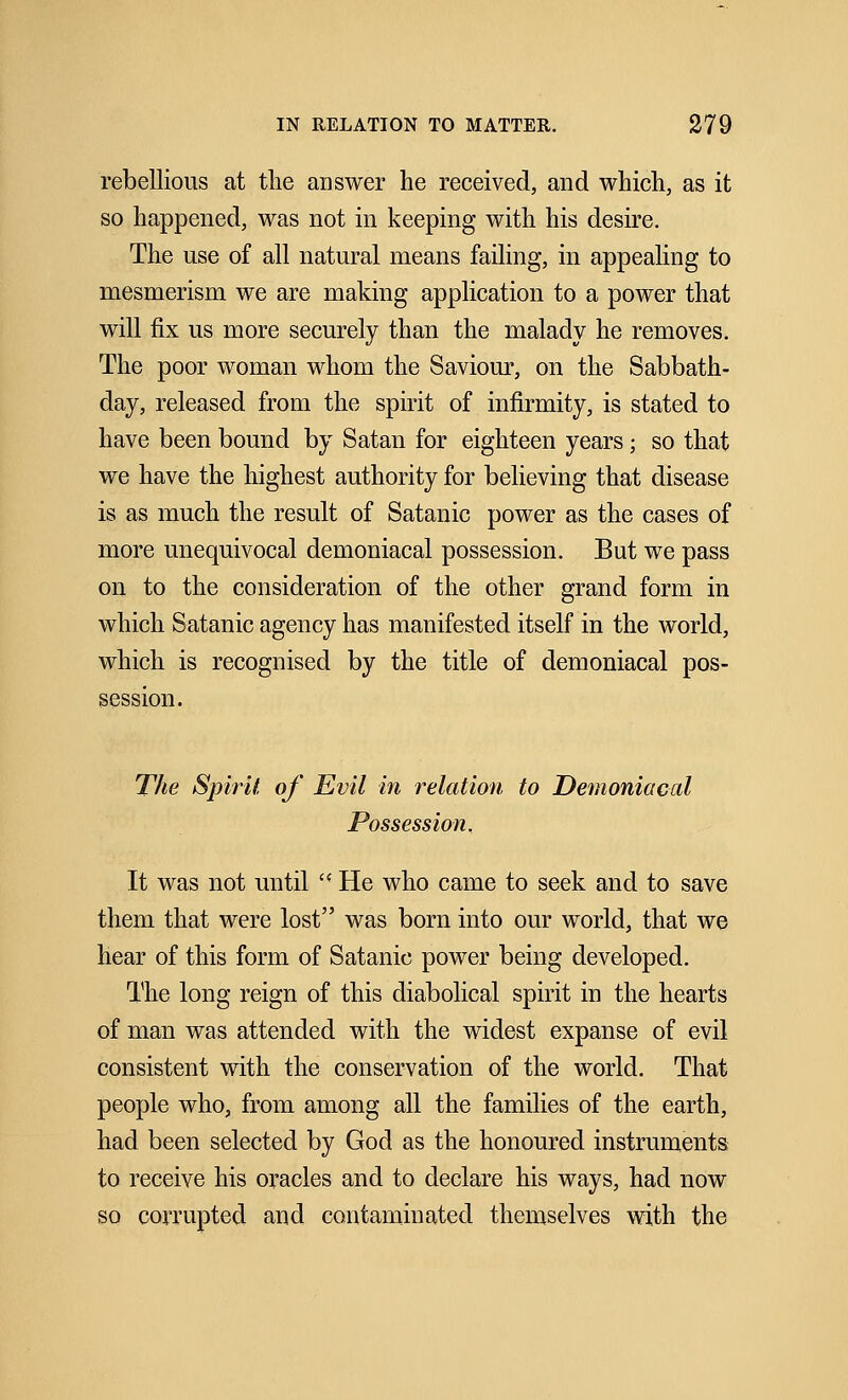 rebellious at the answer he received, and which, as it so happened, was not in keeping with his desire. The use of all natural means failing, in appealing to mesmerism we are making application to a power that will fix us more securely than the malady he removes. The poor woman whom the Saviour, on the Sabbath- day, released from the spirit of infirmity, is stated to have been bound by Satan for eighteen years; so that we have the highest authority for believing that disease is as much the result of Satanic power as the cases of more unequivocal demoniacal possession. But we pass on to the consideration of the other grand form in which Satanic agency has manifested itself in the world, which is recognised by the title of demoniacal pos- session. The Spirit of Evil in relation to Demoniacal Possession. It was not until  He who came to seek and to save them that were lost was born into our world, that we hear of this form of Satanic power being developed. The long reign of this diabolical spirit in the hearts of man was attended with the widest expanse of evil consistent with the conservation of the world. That people who, from among all the families of the earth, had been selected by God as the honoured instruments to receive his oracles and to declare his ways, had now so corrupted and contaminated themselves with the