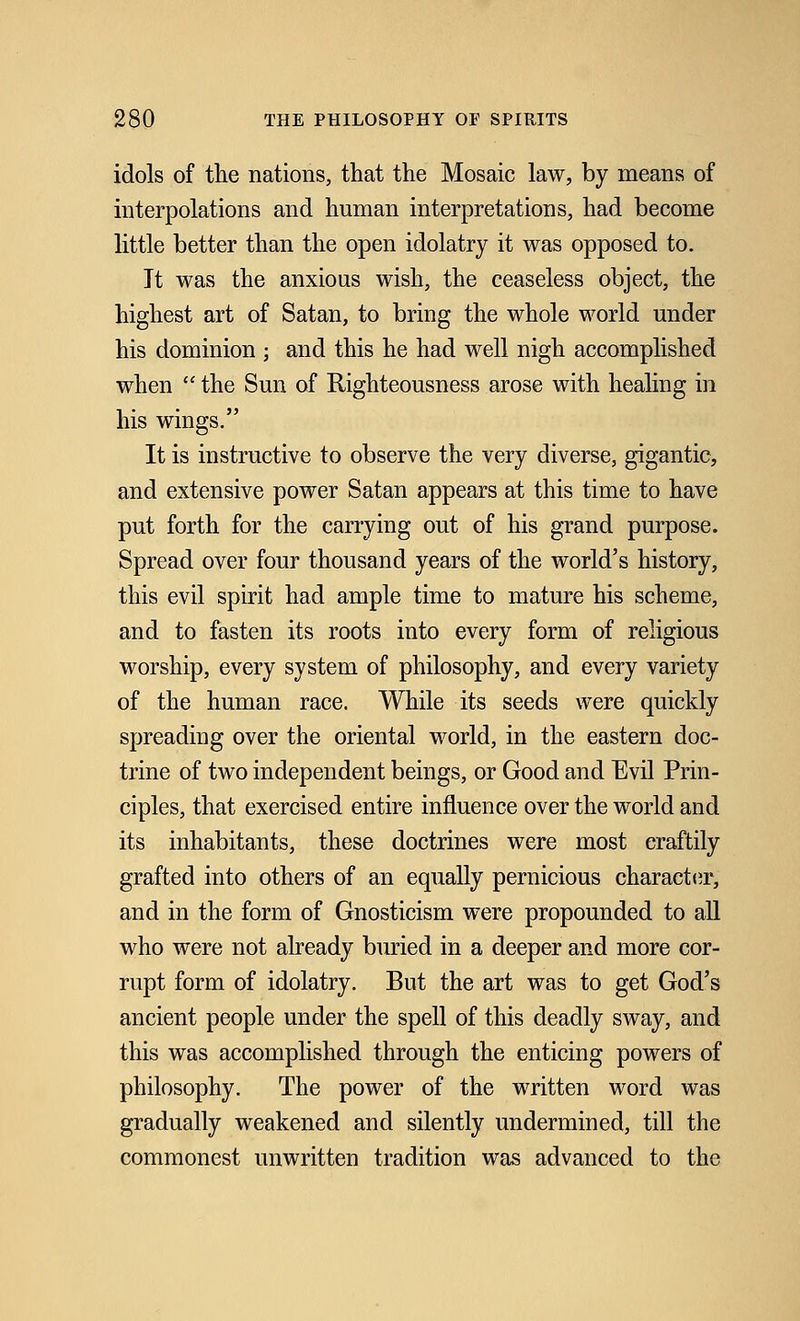 idols of the nations, that the Mosaic law, by means of interpolations and human interpretations, had become little better than the open idolatry it was opposed to. Jt was the anxious wish, the ceaseless object, the highest art of Satan, to bring the whole world under his dominion ; and this he had well nigh accomplished when  the Sun of Righteousness arose with healing in his wings. It is instructive to observe the very diverse, gigantic, and extensive power Satan appears at this time to have put forth for the carrying out of his grand purpose. Spread over four thousand years of the world's history, this evil spirit had ample time to mature his scheme, and to fasten its roots into every form of religious worship, every system of philosophy, and every variety of the human race. While its seeds were quickly spreading over the oriental world, in the eastern doc- trine of two independent beings, or Good and Evil Prin- ciples, that exercised entire influence over the world and its inhabitants, these doctrines were most craftily grafted into others of an equally pernicious character, and in the form of Gnosticism were propounded to all who were not already buried in a deeper and more cor- rupt form of idolatry. But the art was to get God's ancient people under the spell of this deadly sway, and this was accomplished through the enticing powers of philosophy. The power of the written word was gradually weakened and silently undermined, till the commonest unwritten tradition was advanced to the
