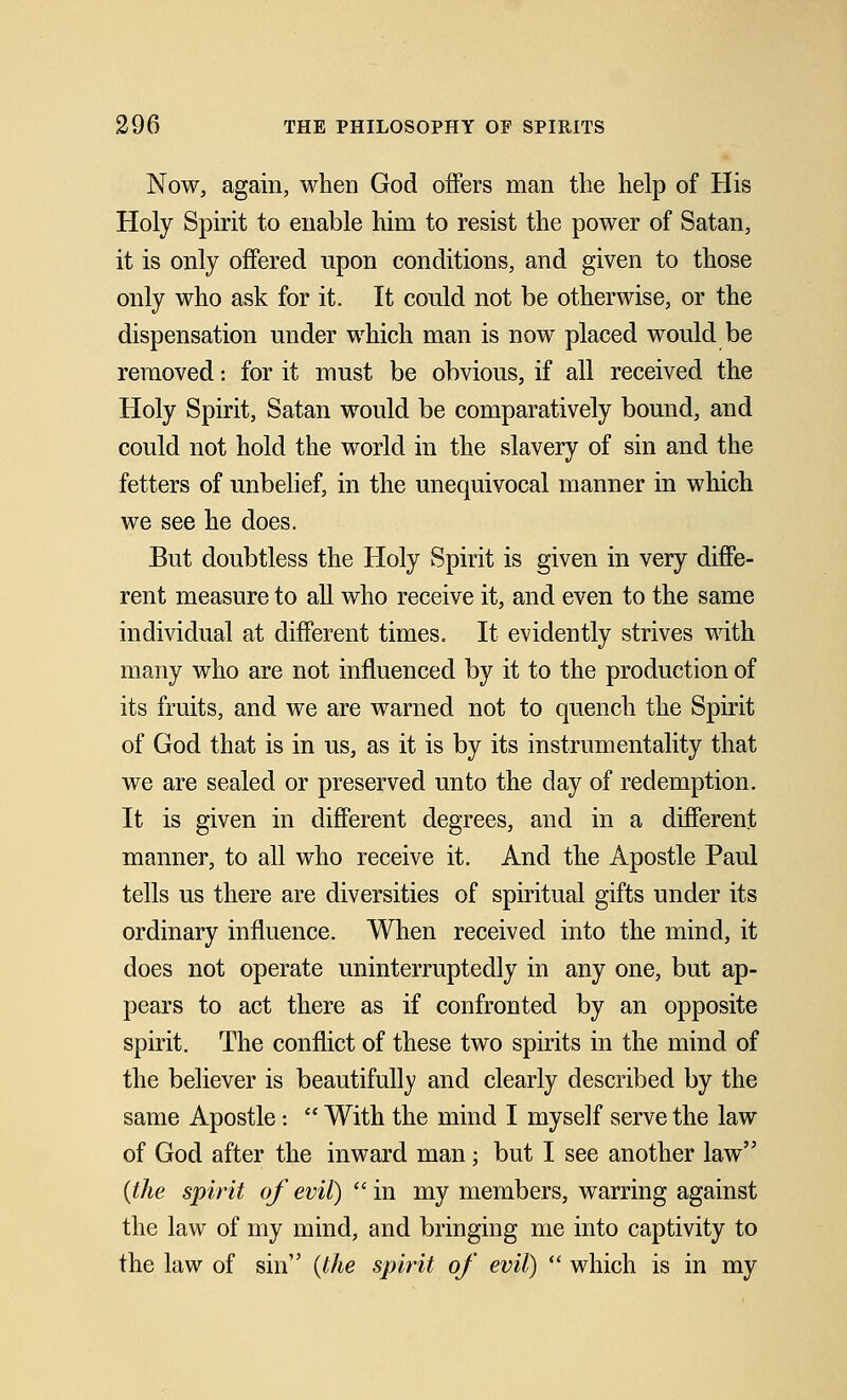 Now, again, when God offers man the help of His Holy Spirit to enable him to resist the power of Satan, it is only offered upon conditions, and given to those only who ask for it. It could not be otherwise, or the dispensation under which man is now placed would be removed: for it must be obvious, if all received the Holy Spirit, Satan would be comparatively bound, and could not hold the world in the slavery of sin and the fetters of unbelief, in the unequivocal manner in which we see he does. But doubtless the Holy Spirit is given in very diffe- rent measure to all who receive it, and even to the same individual at different times. It evidently strives with many who are not influenced by it to the production of its fruits, and we are warned not to quench the Spirit of God that is in us, as it is by its instrumentality that we are sealed or preserved unto the day of redemption. It is given in different degrees, and in a different manner, to all who receive it. And the Apostle Paul tells us there are diversities of spiritual gifts under its ordinary influence. When received into the mind, it does not operate uninterruptedly in any one, but ap- pears to act there as if confronted by an opposite spirit. The conflict of these two spirits in the mind of the believer is beautifully and clearly described by the same Apostle -.  With the mind I myself serve the law of God after the inward man; but I see another law {the spirit of evil)  in my members, warring against the law of my mind, and bringing me into captivity to the law of sin {the spirit of evil)  which is in my