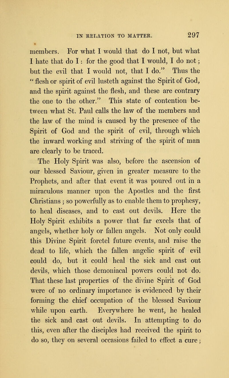 members. For what I would that do I not, but what I hate that do I: for the good that I would, I do not; but the evil that I would not, that I do. Thus the flesh or spirit of evil lusteth against the Spirit of God, and the spirit against the flesh, and these are contrary the one to the other. This state of contention be- tween what St. Paul calls the law of the members and the law of the mind is caused by the presence of the Spirit of God and the spirit of evil, through which the inward working and striving of the spirit of man are clearly to be traced. The Holy Spirit was also, before the ascension of our blessed Saviour, given in greater measure to the Prophets, and after that event it was poured out in a miraculous manner upon the Apostles and the first Christians ; so powerfully as to enable them to prophesy, to heal diseases, and to cast out devils. Here the Holy Spirit exhibits a power that far excels that of angels, whether holy or fallen angels. Not only could this Divine Spirit foretel future events, and raise the dead to life, which the fallen angelic spirit of evil could do, but it could heal the sick and cast out devils, which those demoniacal powers could not do. That these last properties of the divine Spirit of God were of no ordinary importance is evidenced by their forming the chief occupation of the blessed Saviour while upon earth. Everywhere he went, he healed the sick and cast out devils. In attempting to do this, even after the disciples had received the spirit to do so, they on several occasions failed to effect a cure;
