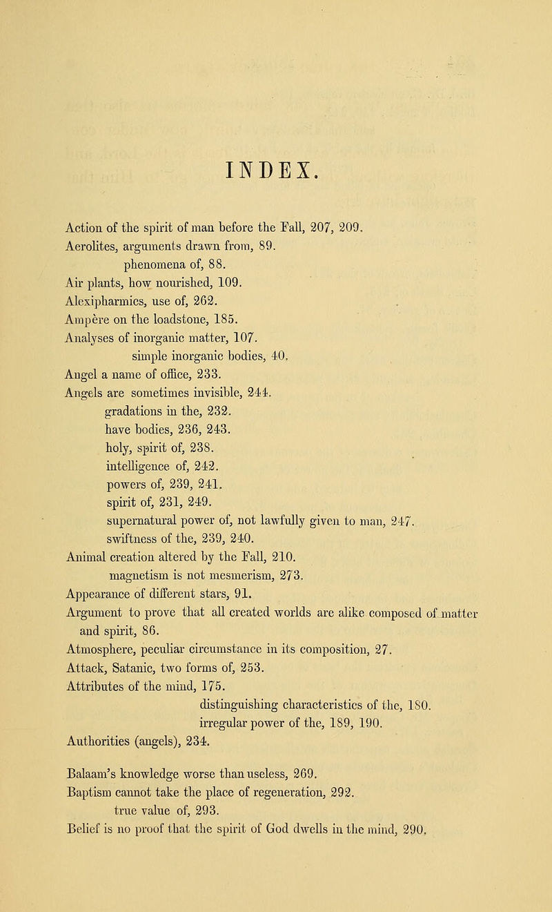 INDEX. Action of the spirit of man before the Fall, 207, 209, Aerolites, arguments drawn from, 89. phenomena of, 88. Ah' plants, how nourished, 109. Alexipharmics, use of, 262. Ampere on the loadstone, 185. Analyses of inorganic matter, 107. simple inorganic bodies, 40. Angel a name of office, 233. Angels are sometimes invisible, 244. gradations in the, 232. have bodies, 236, 243. holy, spirit of, 238. intelligence of, 242. powers of, 239, 241. spirit of, 231, 249. supernatural power of, not lawfully given to man, 247. swiftness of the, 239, 240. Animal creation altered by the Fall, 210. magnetism is not mesmerism, 273. Appearance of different stars, 91. Argument to prove that all created worlds are alike composed of matter and spirit, 86. Atmosphere, peculiar circumstance in its composition, 27. Attack, Satanic, two forms of, 253. Attributes of the mind, 175. distinguishing characteristics of the, ISO. irregular power of the, 189, 190. Authorities (angels), 234. Balaam's knowledge worse than useless, 269. Baptism cannot take the place of regeneration, 292. true value of, 293. Belief is no proof that the spirit of God dwells in the mind, 290.