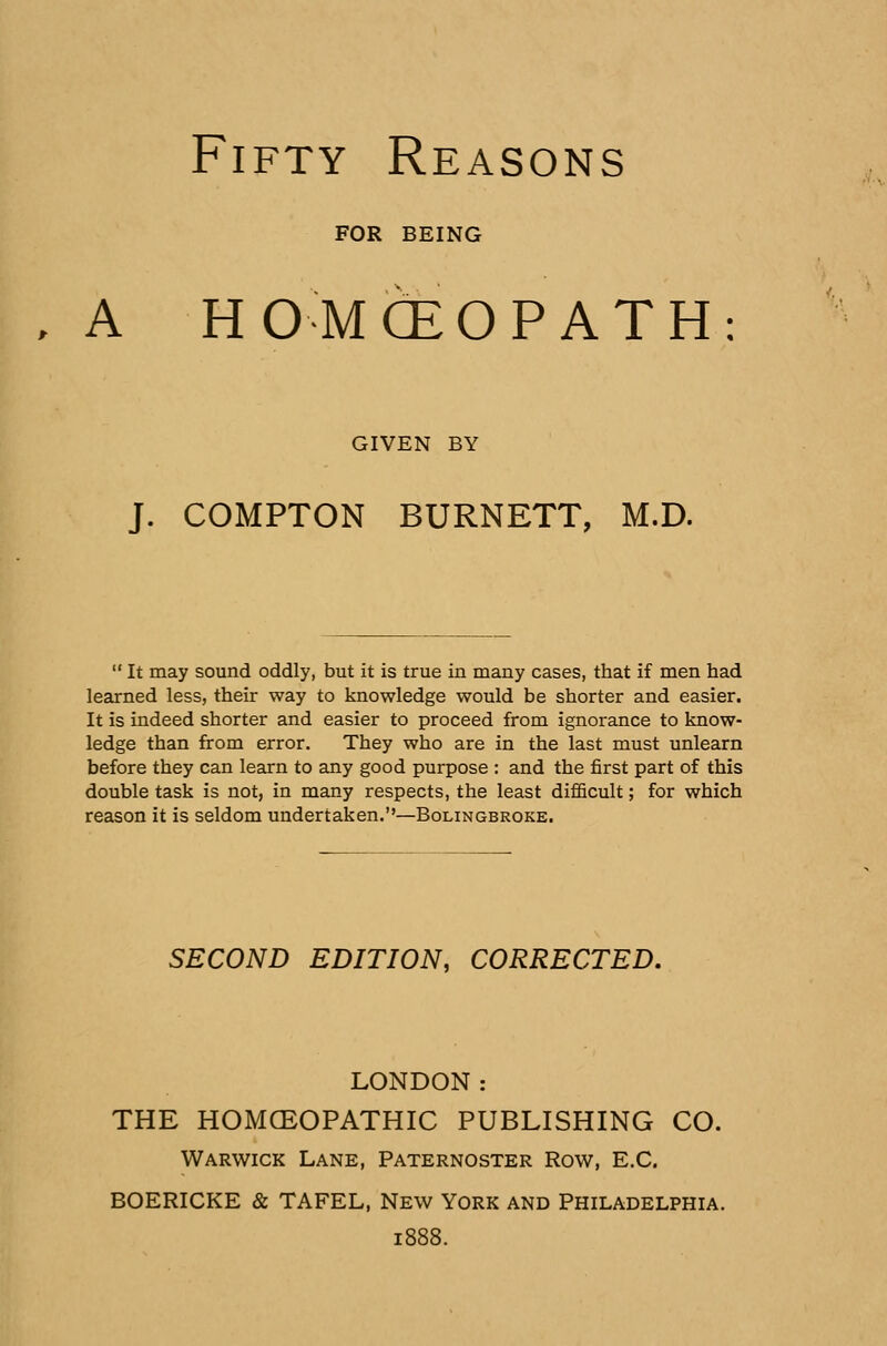 FOR BEING , A HOMCEOPATH: GIVEN BY J. COMPTON BURNETT, M.D.  It may sound oddly, but it is true in many cases, that if men had learned less, their way to knowledge would be shorter and easier. It is indeed shorter and easier to proceed from ignorance to know- ledge than from error. They who are in the last must unlearn before they can learn to any good purpose : and the first part of this double task is not, in many respects, the least difficult; for which reason it is seldom undertaken.—Bolingbroke. SECOND EDITION, CORRECTED. LONDON: THE HOMOEOPATHIC PUBLISHING CO. Warwick Lane, Paternoster Row, E.C. BOERICKE & TAFEL, New York and Philadelphia. 1888.