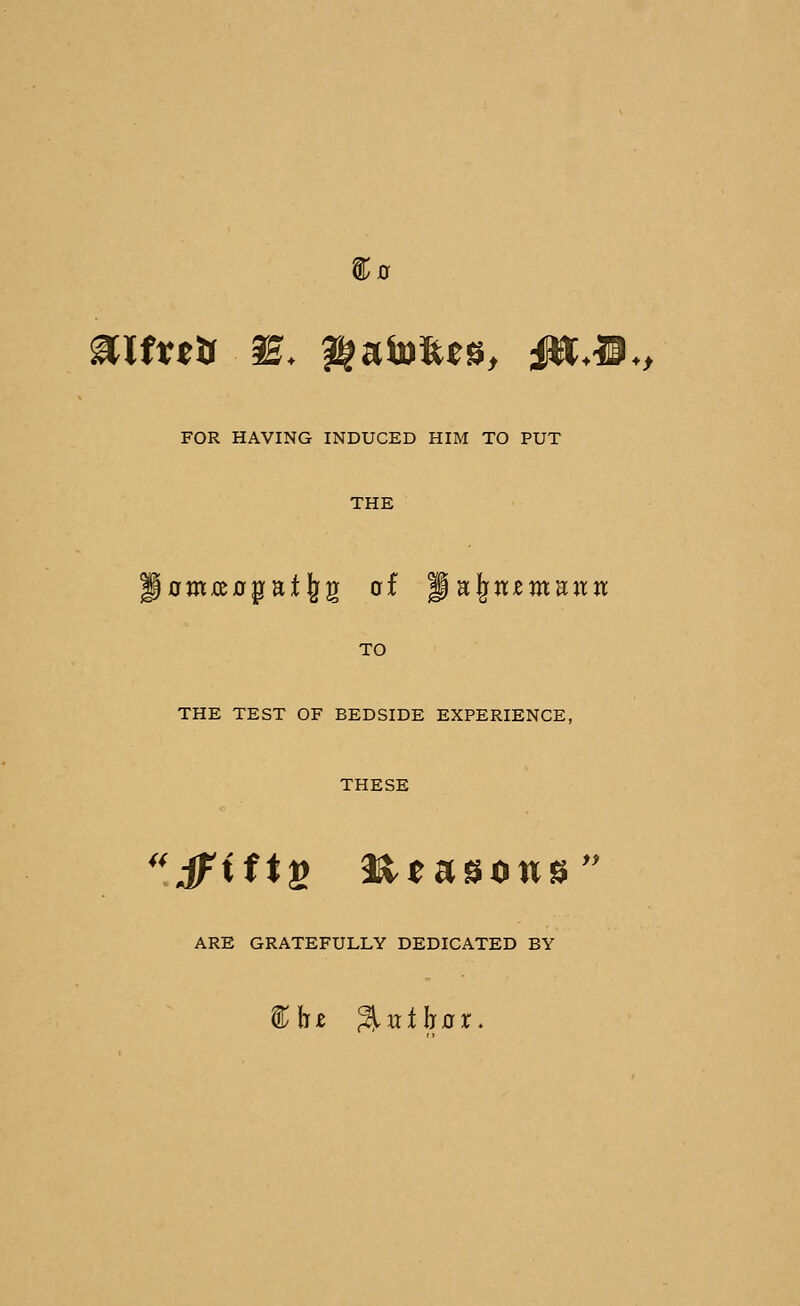 FOR HAVING INDUCED HIM TO PUT THE p0m£C0patl^g of Jal^JtemHJttt TO THE TEST OF BEDSIDE EXPERIENCE, THESE 'iFiftfi H^asows ARE GRATEFULLY DEDICATED BY » %\it %vii\iax.