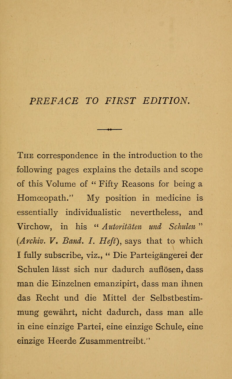 The correspondence in the introduction to the following pages explains the details and scope of this Volume of  Fifty Reasons for being a Homoeopath. My position in medicine is essentially individualistic nevertheless, and Virchow, in his  Aiitoritdten und Schulen  (Archiv. V, Band. I. Heft), says that to which I fully subscribe, viz.,  Die Parteigangerei der Schulen lasst sich nur dadurch auflosen, dass man die Einzelnen emanzipirt, dass man ihnen das Recht und die Mittel der Selbstbestim- mung gewahrt, nicht dadurch, dass man alle in eine einzige Partei, eine einzige Schule, eine einzige Heerde Zusammentreibt.