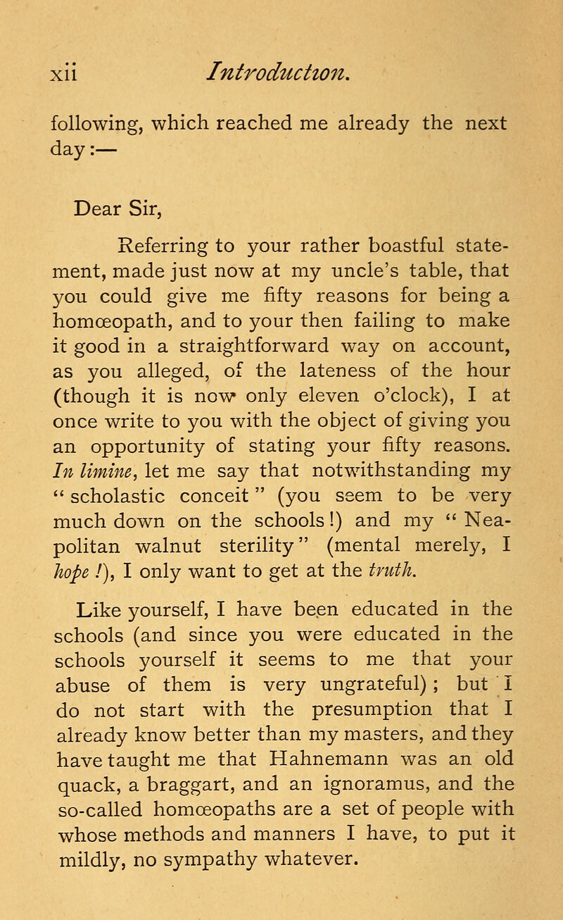 following, which reached me already the next day:— Dear Sir, Referring to your rather boastful state- ment, made just now at my uncle's table, that you could give me fifty reasons for being a homoeopath, and to your then failing to make it good in a straightforward way on account, as you alleged, of the lateness of the hour (though it is now only eleven o'clock), I at once write to you with the object of giving you an opportunity of stating your fifty reasons. In limine., let me say that notwithstanding my  scholastic conceit (you seem to be very much down on the schools!) and my  Nea- politan walnut sterility (mental merely, I Jiope /), I only want to get at the truth. Like yourself, I have been educated in the schools (and since you were educated in the schools yourself it seems to me that your abuse of them is very ungrateful); but I do not start with the presumption that I already know better than my masters, and they have taught me that Hahnemann was an old quack, a braggart, and an ignoramus, and the so-called homoeopaths are a set of people with whose methods and manners I have, to put it mildly, no sympathy whatever.