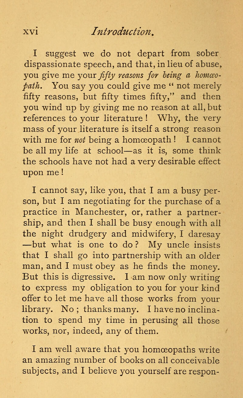 I suggest we do not depart from sober dispassionate speech, and that, in lieu of abuse, you give me yoMX fifty reasons for being a homceo- fath. You say you could give me  not merely fifty reasons, but fifty times fifty, and then you wind up by giving me no reason at all, but references to your literature ! Why, the very mass of your literature is itself a strong reason with me for not being a homoeopath ! I cannot be all my life at school—as it is, some think the schools have not had a very desirable effect upon me! I cannot say, like you, that I am a busy per- son, but I am negotiating for the purchase of a practice in Manchester, or, rather a partner- ship, and then I shall be busy enough with all the night drudgery and midwifery, I daresay —but what is one to do ? My uncle insists that I shall go into partnership with an older man, and I must obey as he finds the money. But this is digressive. 1 ^am now only writing to express my obligation to you for your kind offer to let me have all those works from your library. No; thanks many. I have no inclina- tion to spend my time in perusing all those works, nor, indeed, any of them. I am well aware that you homoeopaths write an amazing number of books on all conceivable subjects, and I believe you yourself are respon-