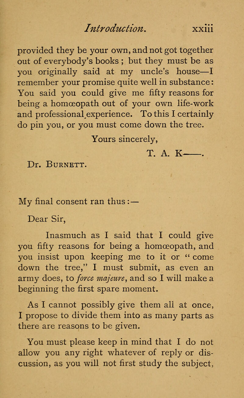 provided they be your own, and not got together out of everybody's books ; but they must be as you originally said at my uncle's house—I remember your promise quite well in substance: You said you could give me fifty reasons for being a homoeopath out of your own life-work and professional^experience. To this I certainly do pin you, or you must come down the tree. Yours sincerely, T. A. K- . Dr. Burnett. My final consent ran thus: — Dear Sir, Inasmuch as I said that I could give you fifty reasons for being a homoeopath, and you insist upon keeping me to it or  come down the tree, I must submit, as even an army does, to force majeure, and so I will make a beginning the first spare moment. As I cannot possibly give them all at once, I propose to divide them into as many parts as there are reasons to be given. You must please keep in mind that I do not allow you any right whatever of reply or dis- cussion, as you will not first study the subject,