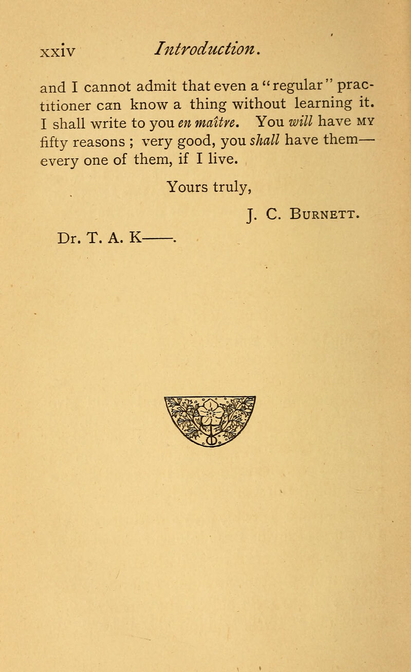 and I cannot admit that even a regular prac- titioner can know a thing without learning it. I shall write to you m mattre. You will have my fifty reasons ; very good, you shall have them— every one of them, if I live. Yours truly, J. C. Burnett. Dr. T. A. K .