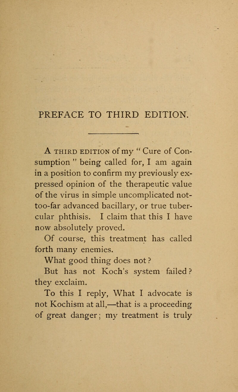 A third edition of my  Cure of Con- sumption  being called for, I am again in a position to confirm my previously ex- pressed opinion of the therapeutic value of the virus in simple uncomplicated not- too-far advanced bacillary, or true tuber- cular phthisis. I claim that this I have now absolutely proved. Of course, this treatment has called forth many enemies. What good thing does not ? But has not Koch's system failed ? they exclaim. To this I reply, What I advocate is not Kochism at all,—that is a proceeding of great danger; my treatment is truly