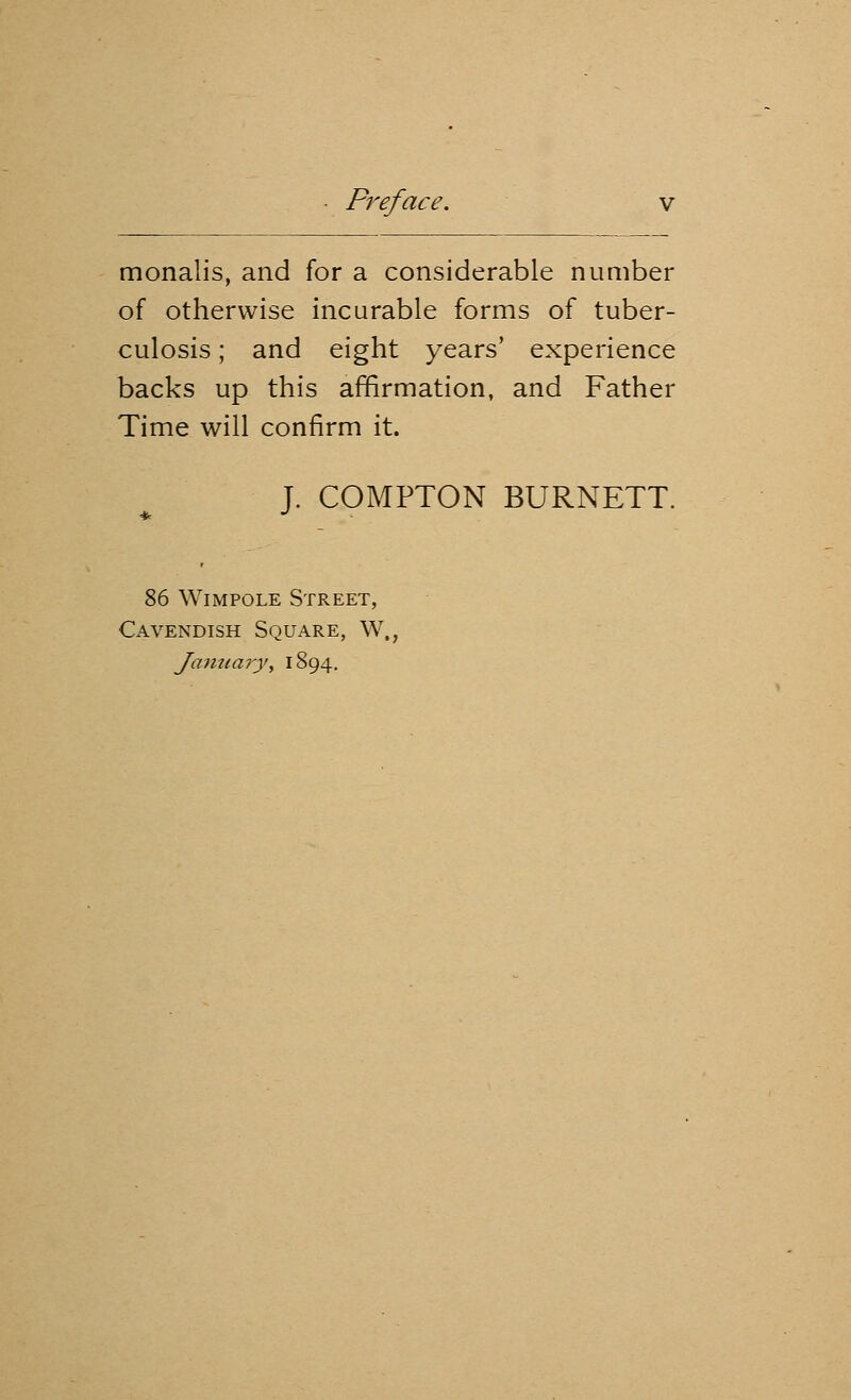 monalis, and for a considerable number of otherwise incurable forms of tuber- culosis ; and eight years' experience backs up this affirmation, and Father Time will confirm it. J. COMPTON BURNETT. 86 Wimpole Street, Cavendish Square, W„ January\ 1894.